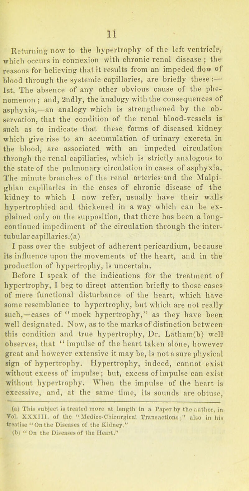 Returning now to the hypertrophy of the left ventricle, which occurs in connexion with chronic renal disease ; the reasons for believing that it results from an impeded flow of blood through the systemic capillaries, are briefly these :— 1st. The absence of any other obvious cause of the phe- nomenon ; and, 2ndly, the analogy with the consequences of asphyxia,—an analogy which is strengthened by the ob- servation, that the condition of the renal blood-vessels is such as to indicate that these forms of diseased kidney which give rise to an accumulation of urinary excreta in the blood, are associated with an impeded circulation through the renal capillaries, which is strictly analogous to the state of the pulmonary circulation in cases of asphyxia. The minute branches of the renal arteries and the Malpi- ghian capillaries in the cases of chronic disease of the kidney to which I now refer, usually have their walls hypertrophied and thickened in a way which can be ex- plained only on the supposition, that there has been a long- continued impediment of the circulation through the inter- tubular capillaries.(a) 1 pass over tbe subject of adherent pericardium, because its influence upon the movements of the heart, and in the production of hypertrophy, is uncertain. Before I speak of the indications for the treatment of hypertrophy, I beg to direct attention briefly to those cases of mere functional disturbance of the heart, which have some resemblance to hypertrophy, but which are not really such,—cases of “mock hypertrophy,’’ as they have been well designated. Now, as to the marks of distinction between this condition and true hypertrophy, Dr. Latham(b) well observes, that “ impulse of the heart taken alone, however great and however extensive it may be, is not a sure physical sign of hypertrophy. Hypertrophy, indeed, cannot exist without excess of impulse; but, excess of impulse can exist without hypertrophy. When the impulse of the heart is excessive, and, at the same time, its sounds are obtuse, (a) This subject is treated more at length in a Paper by the author, in Vol. XXXIII. of the  Medico-Chirurgical Transactions;” also in his treatise On the Diseases of the Kidney.” (b) “ On the Diseases of the Heart.”