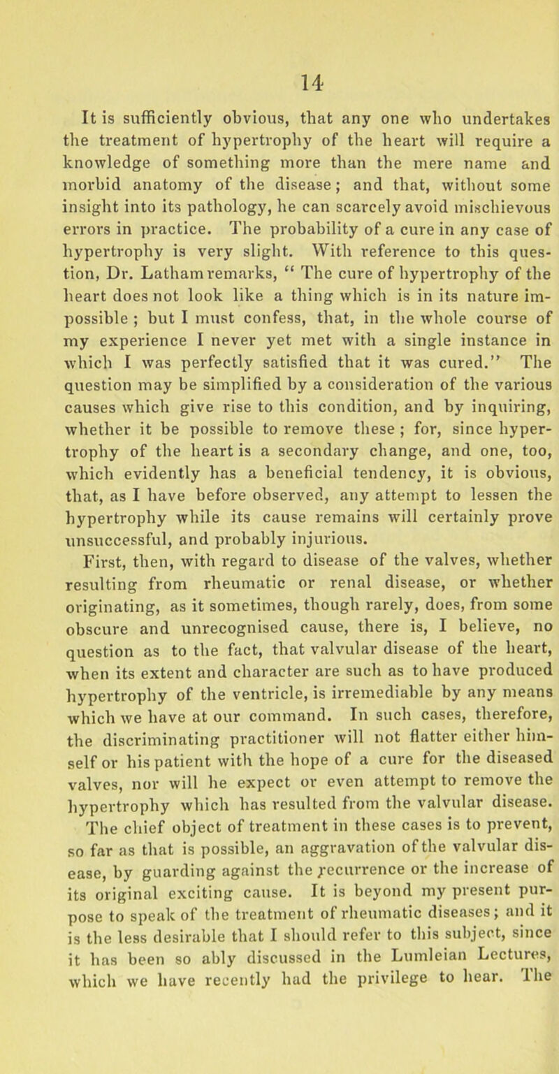 It is sufficiently obvious, that any one who undertakes the treatment of hypertrophy of the heart will require a knowledge of something more than the mere name and morbid anatomy of the disease; and that, without some insight into its pathology, he can scarcely avoid mischievous errors in practice. The probability of a cure in any case of hypertrophy is very slight. With reference to this ques- tion, Dr. Latham remarks, “ The cure of hypertrophy of the heart does not look like a thing which is in its nature im- possible ; but I must confess, that, in the whole course of my experience I never yet met with a single instance in which I was perfectly satisfied that it was cured.” The question may be simplified by a consideration of the various causes which give rise to this condition, and by inquiring, whether it be possible to remove these; for, since hyper- trophy of the heart is a secondary change, and one, too, which evidently has a beneficial tendency, it is obvious, that, as I have before observed, any attempt to lessen the hypertrophy while its cause remains will certainly prove unsuccessful, and probably injurious. First, then, with regard to disease of the valves, whether resulting from rheumatic or renal disease, or whether originating, as it sometimes, though rarely, does, from some obscure and unrecognised cause, there is, I believe, no question as to the fact, that valvular disease of the heart, when its extent and character are such as to have produced hypertrophy of the ventricle, is irremediable by any means which we have at our command. In such cases, therefore, the discriminating practitioner will not flatter either him- self or his patient with the hope of a cure for the diseased valves, nor will he expect or even attempt to remove the hypertrophy which has resulted from the valvular disease. The chief object of treatment in these cases is to prevent, so far as that is possible, an aggravation of the valvular dis- ease, by guarding against the Recurrence or the increase of its original exciting cause. It is beyond my present pur- pose to speak of the treatment of rheumatic diseases; and it is the less desirable that I should refer to this subject, since it has been so ably discussed in the Lumleian Lectures, which we have recently had the privilege to hear. The