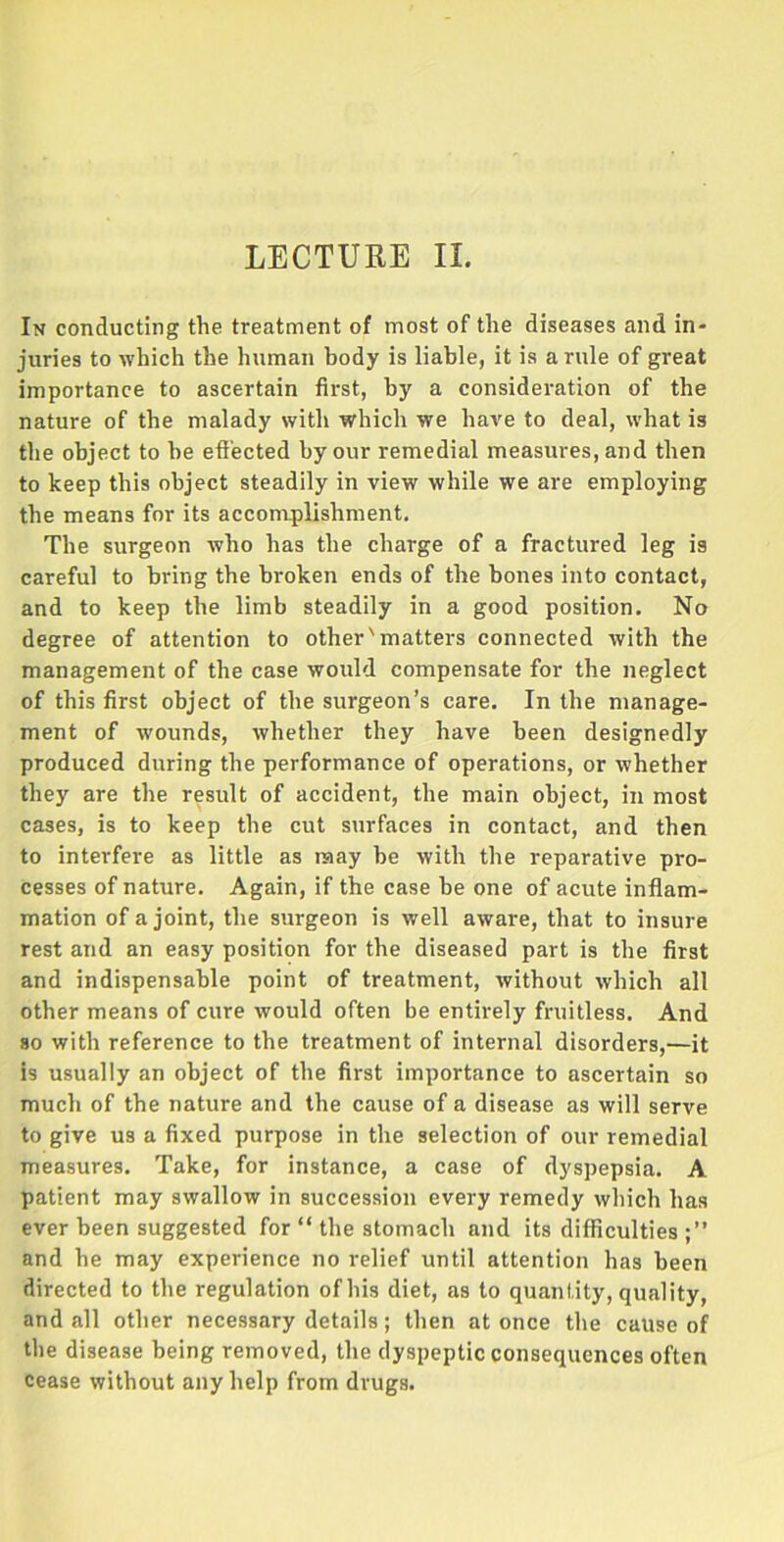 In conducting the treatment of most of the diseases and in- juries to which the human body is liable, it is a rule of great importance to ascertain first, by a consideration of the nature of the malady with which we have to deal, what is the object to he effected by our remedial measures, and then to keep this object steadily in view while we are employing the means for its accomplishment. The surgeon who has the charge of a fractured leg is careful to bring the broken ends of the bones into contact, and to keep the limb steadily in a good position. No degree of attention to other'matters connected with the management of the case would compensate for the neglect of this first object of the surgeon’s care. In the manage- ment of wounds, whether they have been designedly produced during the performance of operations, or whether they are the result of accident, the main object, in most cases, is to keep the cut surfaces in contact, and then to interfere as little as may be with the reparative pro- cesses of nature. Again, if the case be one of acute inflam- mation of a joint, the surgeon is well aware, that to insure rest and an easy position for the diseased part is the first and indispensable point of treatment, without which all other means of cure would often be entirely fruitless. And so with reference to the treatment of internal disorders,—it is usually an object of the first importance to ascertain so much of the nature and the cause of a disease as will serve to give us a fixed purpose in the selection of our remedial measures. Take, for instance, a case of dyspepsia. A patient may swallow in succession every remedy which has ever been suggested for “ the stomach and its difficulties;” and he may experience no relief until attention has been directed to the regulation of his diet, as to quantity, quality, and all other necessary details; then at once the cause of the disease being removed, the dyspeptic consequences often cease without any help from drugs.