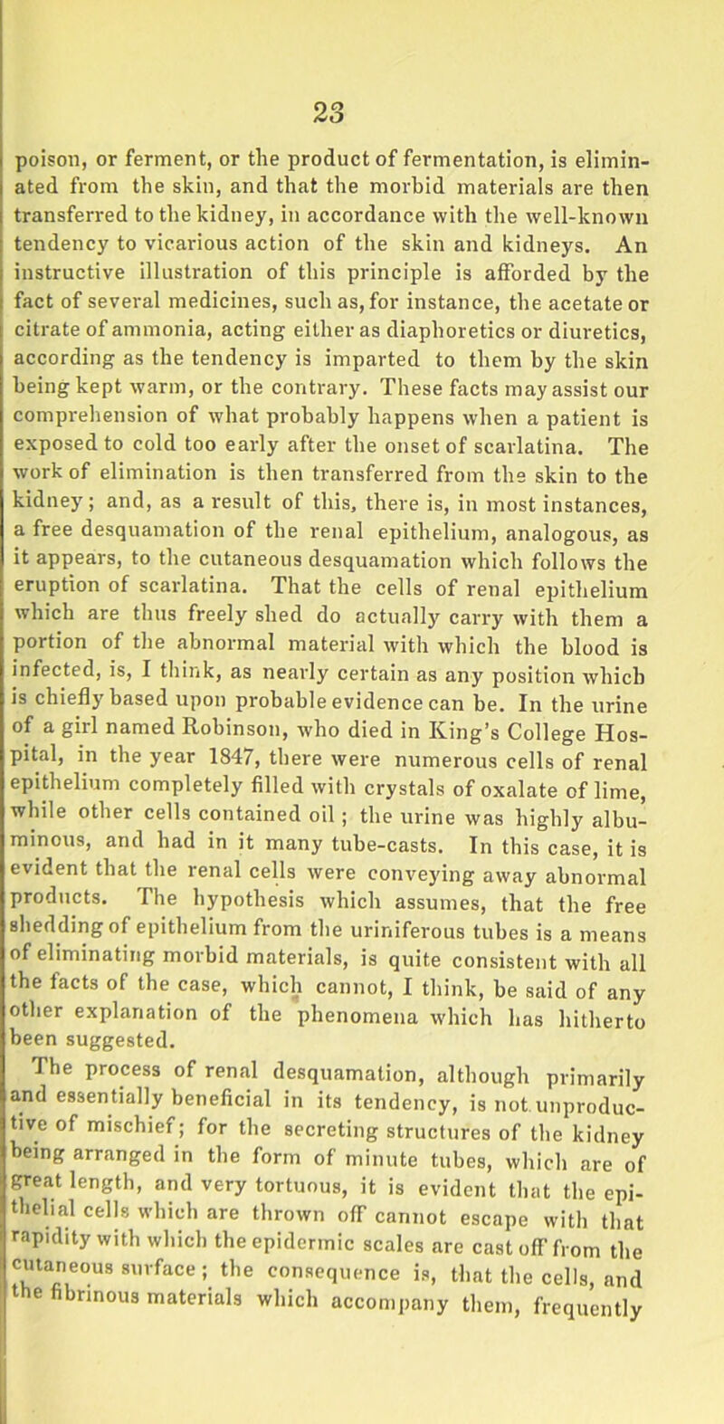 poison, or ferment, or the product of fermentation, is elimin- ated from the skin, and that the morbid materials are then transferred to the kidney, in accordance with the well-known tendency to vicarious action of the skin and kidneys. An instructive illustration of this principle is afforded by the fact of several medicines, such as, for instance, the acetate or citrate of ammonia, acting either as diaphoretics or diuretics, according as the tendency is imparted to them by the skin being kept warm, or the contrary. These facts may assist our comprehension of what probably happens when a patient is exposed to cold too early after the onset of scarlatina. The work of elimination is then transferred from the skin to the kidney; and, as a result of this, there is, in most instances, a free desquamation of the renal epithelium, analogous, as it appears, to the cutaneous desquamation which follows the eruption of scarlatina. That the cells of renal epithelium which are thus freely shed do actually carry with them a portion of the abnormal material with which the blood is infected, is, I think, as nearly certain as any position which is chiefly based upon probable evidence can be. In the urine of a girl named Robinson, who died in King’s College Hos- pital, in the year 1847, there were numerous cells of renal epithelium completely filled with crystals of oxalate of lime, while other cells contained oil; the urine was highly albu- minous, and had in it many tube-casts. In this case, it is evident that the renal cells were conveying away abnormal products. The hypothesis which assumes, that the free shedding of epithelium from the uriniferous tubes is a means of eliminating morbid materials, is quite consistent with all the facts of the case, which cannot, I think, be said of any other explanation of the phenomena which has hitherto been suggested. The process of renal desquamation, although primarily and essentially beneficial in its tendency, is not unproduc- tive of mischief; for the secreting structures of the kidney being arranged in the form of minute tubes, which are of great length, and very tortuous, it is evident that the epi- thelial cells which are thrown ofT cannot escape with that rapidity with which the epidermic scales are cast off'from the cutaneous surface ; the consequence is, that the cells, and e ibrinous materials which accompany them, frequently