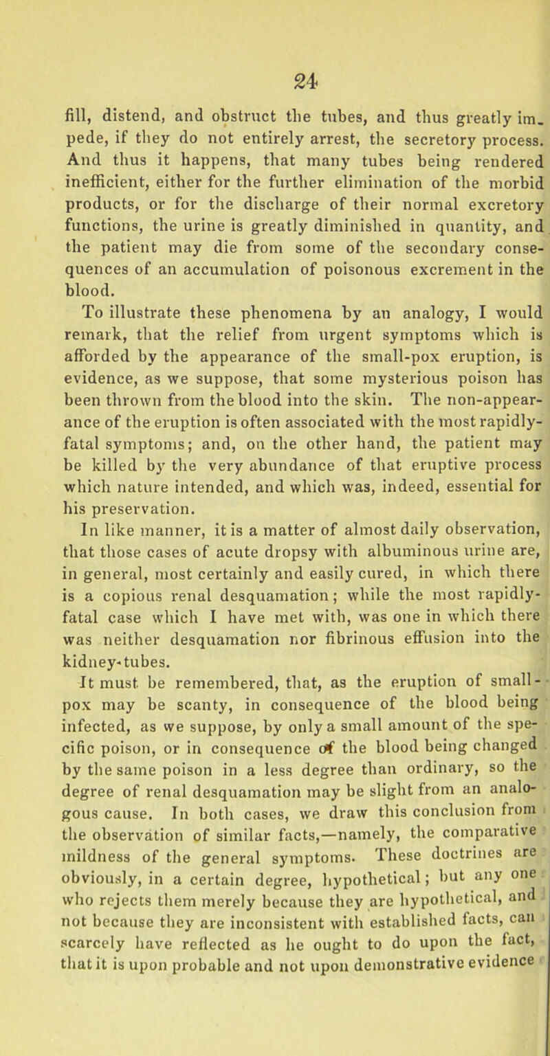 fill, distend, and obstruct tlie tubes, and thus greatly im. pede, if they do not entirely arrest, the secretory process. And thus it happens, that many tubes being rendered inefficient, either for the further elimination of the morbid products, or for the discharge of their normal excretory functions, the urine is greatly diminished in quantity, and the patient may die from some of the secondary conse- quences of an accumulation of poisonous excrement in the blood. To illustrate these phenomena by an analogy, I would remark, that the relief from urgent symptoms which is afforded by the appearance of the small-pox eruption, is evidence, as we suppose, that some mysterious poison has been thrown from the blood into the skin. The non-appear- ance of the eruption is often associated with the most rapidly- fatal symptoms; and, on the other hand, the patient may be killed by the very abundance of that eruptive process which nature intended, and which was, indeed, essential for his preservation. In like manner, it is a matter of almost daily observation, that those cases of acute dropsy with albuminous urine are, in general, most certainly and easily cured, in which there is a copious renal desquamation; while the most rapidly- fatal case which I have met with, was one in which there was neither desquamation nor fibrinous effusion into the kidney-tubes. It must be remembered, that, as the eruption of small- pox may be scanty, in consequence of the blood being infected, as we suppose, by only a small amount of the spe- cific poison, or in consequence tff the blood being changed by the same poison in a less degree than ordinary, so the degree of renal desquamation may be slight from an analo- gous cause. In both cases, we draw this conclusion from the observation of similar facts,—namely, the comparative mildness of the general symptoms. These doctrines are obviously, in a certain degree, hypothetical; but any one who rejects them merely because they are hypothetical, and not because they are inconsistent with established tacts, can scarcely have reflected as he ought to do upon the fact, that it is upon probable and not upon demonstrative evidence