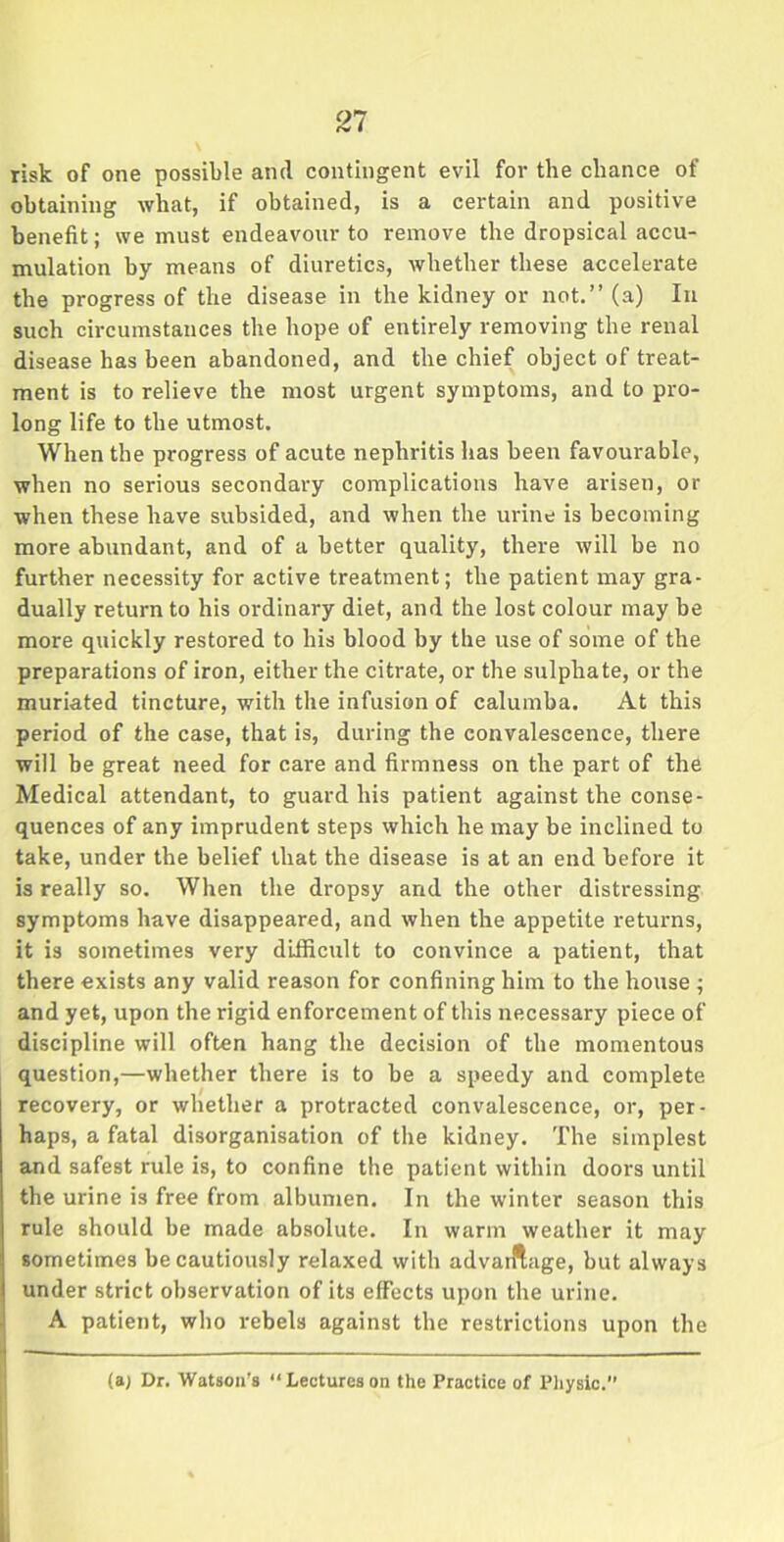 21 risk of one possible anti contingent evil for the chance of obtaining what, if obtained, is a certain and positive benefit; we must endeavour to remove the dropsical accu- mulation by means of diuretics, whether these accelerate the progress of the disease in the kidney or not.” (a) In such circumstances the hope of entirely removing the renal disease has been abandoned, and the chief object of treat- ment is to relieve the most urgent symptoms, and to pro- long life to the utmost. When the progress of acute nephritis has been favourable, when no serious secondary complications have arisen, or when these have subsided, and when the urine is becoming more abundant, and of a better quality, there will be no further necessity for active treatment; the patient may gra- dually return to his ordinary diet, and the lost colour may be more quickly restored to his blood by the use of some of the preparations of iron, either the citrate, or the sulphate, or the muriated tincture, with the infusion of calumba. At this period of the case, that is, during the convalescence, there will be great need for care and firmness on the part of the Medical attendant, to guard his patient against the conse- quences of any imprudent steps which he may be inclined to take, under the belief that the disease is at an end before it is really so. When the dropsy and the other distressing symptoms have disappeared, and when the appetite returns, it is sometimes very difficult to convince a patient, that there exists any valid reason for confining him to the house ; and yet, upon the rigid enforcement of this necessary piece of discipline will often hang the decision of the momentous question,—whether there is to be a speedy and complete recovery, or whether a protracted convalescence, or, per- haps, a fatal disorganisation of the kidney. The simplest and safest rule is, to confine the patient within doors until the urine is free from albumen. In the winter season this rule should be made absolute. In warm weather it may sometimes be cautiously relaxed with advaiftage, but always under strict observation of its effects upon the urine. A patient, who rebels against the restrictions upon the (a> Dr. Watson's “Lectureson the Practice of Physic.