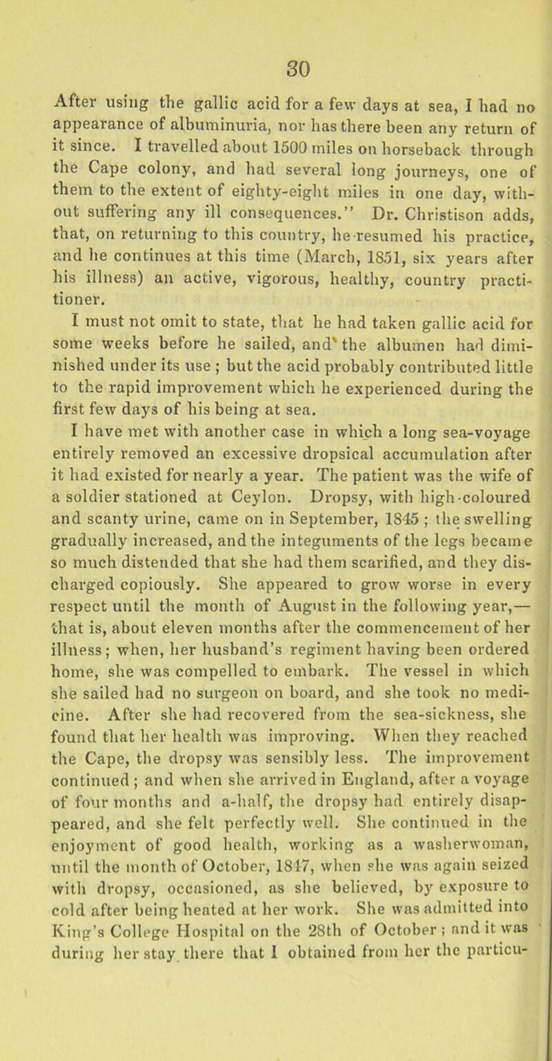 After using the gallic acid for a few days at sea, I had no appearance of albuminuria, nor has there been any return of it since. I travelled about 1500 miles on horseback through the Cape colony, and had several long journeys, one of them to the extent of eighty-eight miles in one day, with- out suffering any ill consequences.” Dr. Christison adds, that, on returning to this country, he resumed his practice, and he continues at this time (March, 1851, six years after his illness) an active, vigorous, healthy, country practi- tioner. I must not omit to state, that he had taken gallic acid for some weeks before he sailed, and' the albumen had dimi- nished under its use ; but the acid probably contributed little to the rapid improvement which he experienced during the first few days of his being at sea. I have met with another case in which a long sea-voyage entirely removed an excessive dropsical accumulation after it had existed for nearly a year. The patient was the wife of a soldier stationed at Ceylon. Dropsy, with high-coloured and scanty urine, came on in September, 1845 ; the swelling gradually increased, and the integuments of the legs became so much distended that she had them scarified, and they dis- charged copiously. She appeared to grow worse in every respect until the month of August in the following year,— that is, about eleven months after the commencement of her illness; when, her husband’s regiment having been ordered home, she was compelled to embark. The vessel in which she sailed had no surgeon on board, and she took no medi- cine. After she had recovered from the sea-sickness, she found that her health was improving. When they reached the Cape, the dropsy was sensibly less. The improvement continued ; and when she arrived in England, after a voyage of four months and a-half, the dropsy had entirely disap- peared, and she felt perfectly well. She continued in the enjoyment of good health, working as a washerwoman, until the month of October, 1847, when she was again seized with dropsy, occasioned, as she believed, by exposure to cold after being heated at her work. She was admitted into King’s College Hospital on the 28th of October; and it was during her stay there that 1 obtained from her the particu-