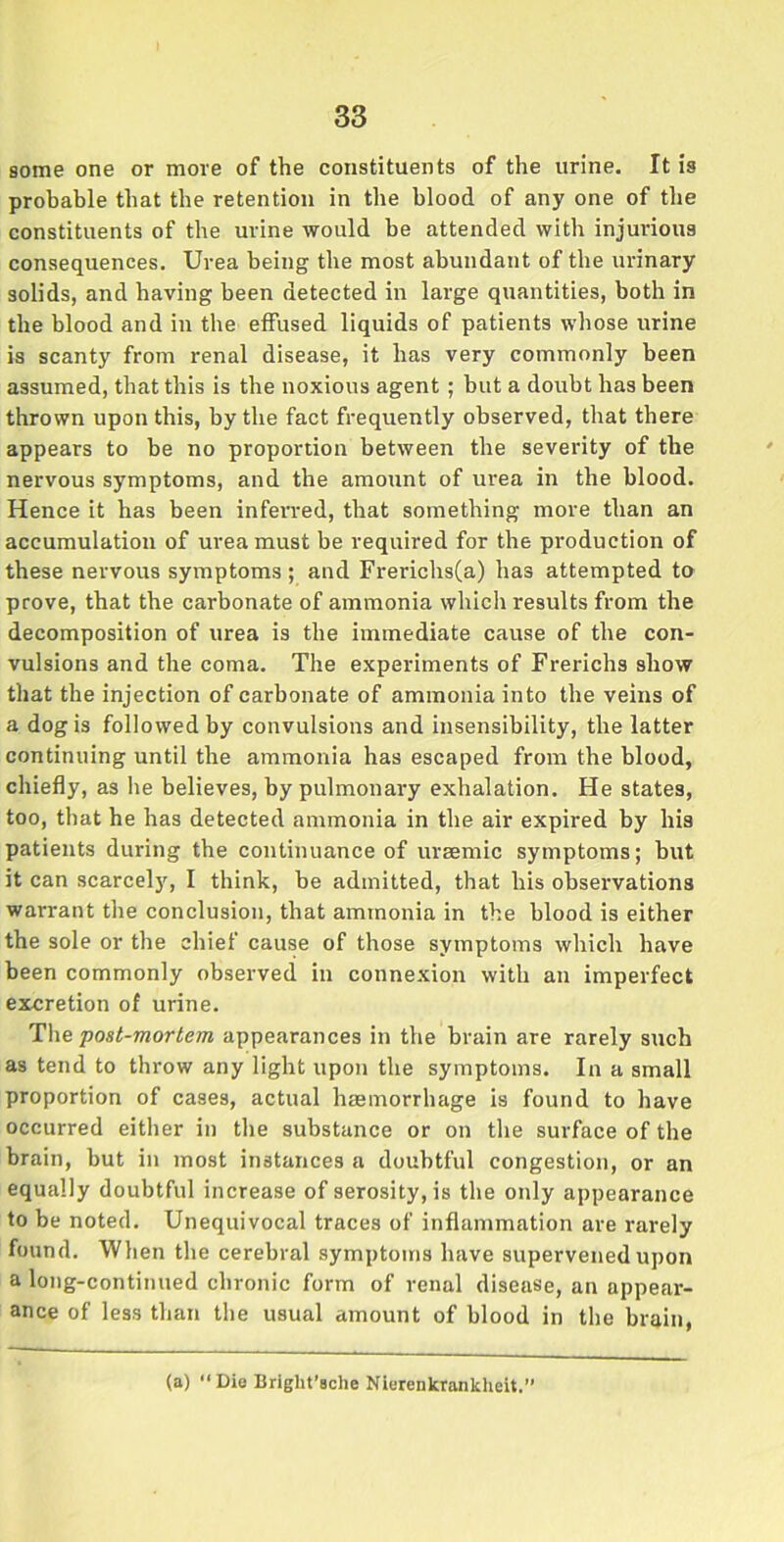 some one or more of the constituents of the urine. It is probable that the retention in the blood of any one of the constituents of the urine would be attended with injurious consequences. Urea being the most abundant of the urinary solids, and having been detected in large quantities, both in the blood and in the effused liquids of patients whose urine is scanty from renal disease, it has very commonly been assumed, that this is the noxious agent ; but a doubt has been thrown upon this, by the fact frequently observed, that there appears to he no proportion between the severity of the nervous symptoms, and the amount of urea in the blood. Hence it has been infen-ed, that something more than an accumulation of urea must be required for the production of these nervous symptoms ; and Frerichs(a) has attempted to prove, that the carbonate of ammonia which results from the decomposition of urea is the immediate cause of the con- vulsions and the coma. The experiments of Frerichs show that the injection of carbonate of ammonia into the veins of a dog is followed by convulsions and insensibility, the latter continuing until the ammonia has escaped from the blood, chiefly, as lie believes, by pulmonary exhalation. He states, too, that he has detected ammonia in the air expired by his patients during the continuance of uraemic symptoms; hut it can scarcely, I think, be admitted, that his observations warrant the conclusion, that ammonia in the blood is either the sole or the chief cause of those symptoms which have been commonly observed in connexion with an imperfect excretion of urine. The post-mortem appearances in the brain are rarely such as tend to throw any light upon the symptoms. In a small proportion of cases, actual haemorrhage is found to have occurred either in the substance or on the surface of the brain, but in most instances a doubtful congestion, or an equally doubtful increase of serosity, is the only appearance to be noted. Unequivocal traces of inflammation are rarely found. When the cerebral symptoms have supervened upon a long-continued chronic form of renal disease, an appear- ance of less than the usual amount of blood in the brain, (a) “Die Briglit’sche Nierenkrankheit.