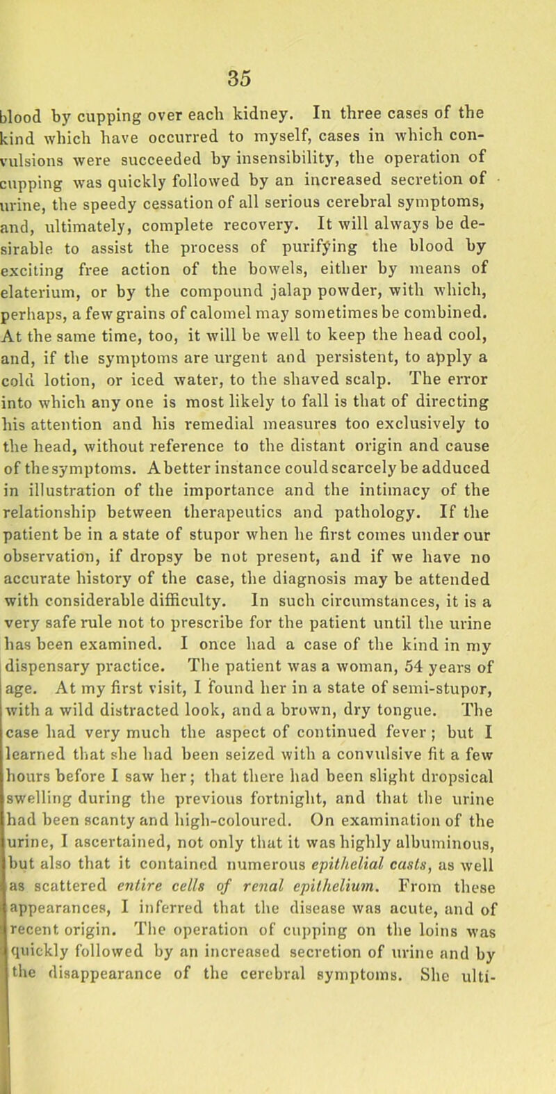 blood by cupping over each kidney. In three cases of the kind which have occurred to myself, cases in which con- vulsions were succeeded by insensibility, the operation of cupping was quickly followed by an increased secretion of urine, the speedy cessation of all serious cerebral symptoms, and, ultimately, complete recovery. It will always be de- sirable to assist the process of purifying the blood by exciting fi-ee action of the bowels, either by means of elaterium, or by the compound jalap powder, with which, perhaps, a few grains of calomel may sometimes be combined. At the same time, too, it will be well to keep the head cool, and, if the symptoms are urgent and persistent, to apply a cold lotion, or iced water, to the shaved scalp. The error into which any one is most likely to fall is that of directing his attention and his remedial measures too exclusively to the head, without reference to the distant origin and cause of thesymptoms. Abetter instance could scarcely be adduced in illustration of the importance and the intimacy of the relationship between therapeutics and pathology. If the patient be in a state of stupor when he first comes under our observation, if dropsy be not present, and if we have no accurate history of the case, the diagnosis may be attended with considerable difficulty. In such circumstances, it is a very safe rule not to prescribe for the patient until the urine has been examined. I once had a case of the kind in my dispensary practice. The patient was a woman, 54 years of age. At my first visit, I found her in a state of semi-stupor, with a wild distracted look, and a brown, dry tongue. The case had very much the aspect of continued fever; but I learned that she had been seized with a convulsive fit a few hours before I saw her; that there had been slight dropsical swelling during the previous fortnight, and that the urine had been scanty and high-coloured. On examination of the urine, I ascertained, not only that it was highly albuminous, but also that it contained numerous epithelial casts, as well as scattered entire cells of renal epithelium. From these appearances, I inferred that the disease was acute, and of recent origin. The operation of cupping on the loins was quickly followed by an increased secretion of urine and by the disappearance of the cerebral symptoms. She ulti-