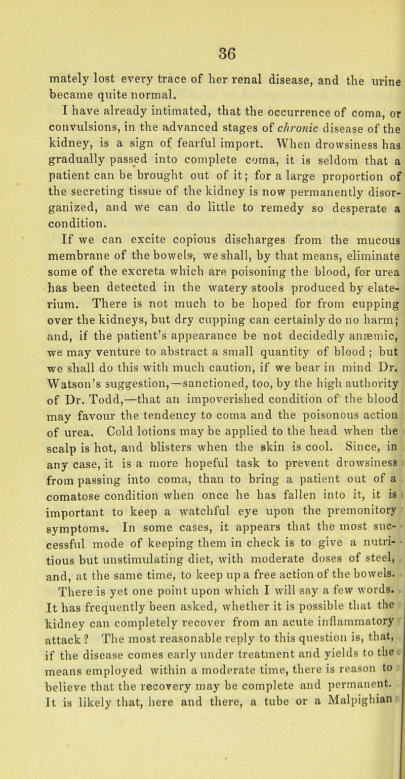 mately lost every trace of her renal disease, and the urine became quite normal. I have already intimated, that the occurrence of coma, or convulsions, in the advanced stages of chronic disease of the kidney, is a sign of fearful import. When drowsiness has gradually passed into complete coma, it is seldom that a patient can be brought out of it; for a large proportion of the secreting tissue of the kidney is now permanently disor- ganized, and we can do little to remedy so desperate a condition. If we can excite copious discharges from the mucous membrane of the bowels, we shall, by that means, eliminate some of the excreta which are poisoning the blood, for urea has been detected in the watery stools produced by elate- rium. There is not much to be hoped for from cupping over the kidneys, but dry cupping can certainly do no harm; and, if the patient’s appearance be not decidedly anaemic, we may venture to abstract a small quantity of blood ; but we shall do this with much caution, if we bear in mind Dr, Watson’s suggestion,—sanctioned, too, by the high authority of Dr. Todd,—that an impoverished condition of the blood may favour the tendency to coma and the poisonous action of urea. Cold lotions may be applied to the head when the scalp is hot, and blisters when the skin is cool. Since, in any case, it is a more hopeful task to prevent drowsiness from passing into coma, than to bring a patient out of a comatose condition when once he has fallen into it, it is important to keep a watchful eye upon the premonitory symptoms. In some cases, it appears that the most suc- cessful mode of keeping them in check is to give a nutri- ■ tious but unstimulating diet, with moderate doses of steel, and, at the same time, to keep up a free action of the bowels. There is yet one point upon which I will say a few words. It has frequently been asked, whether it is possible that the kidney can completely recover from an acute inflammatory attack ? The most reasonable reply to this question is, that, if the disease comes early under treatment and yields to the means employed within a moderate time, there is reason to believe that the recovery may be complete and permanent. It is likely that, here and there, a tube or a Malpighian