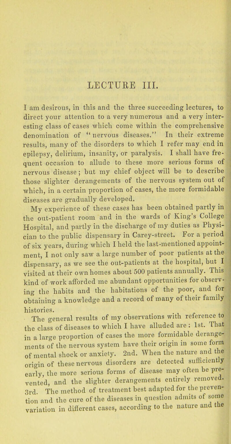 LECTURE III. I am desirous, in this and the three succeeding lectures, to direct your attention to a very numerous and a very inter- esting class of cases which come within the comprehensive denomination of “ nervous diseases.” In their extreme results, many of the disorders to which I refer may end in epilepsy, delirium, insanity, or paralysis. I shall have fre- quent occasion to allude to these more serious forms of nervous disease; hut my chief object will be to describe those slighter derangements of the nervous system out of which, in a certain proportion of cases, the more formidable diseases are gradually developed. My experience of these cases has been obtained partly in the out-patient room and in the wards of King’s College Hospital, and partly in the discharge of my duties as Physi- cian to the public dispensary in Carey-street. For a period of six years, during which I held the last-mentioned appoint- ment, I not only saw a large number of poor patients at the dispensary, as we see the out-patients at the hospital, but I visited at their own homes about 500 patients annually. This kind of work afforded me abundant opportunities for observ- ing the habits and the habitations of the poor, and for obtaining a knowledge and a record of many of their family histories. The general results of my observations with reference to the class of diseases to which I have alluded are : 1st. That in a large proportion of cases the more formidable derange- ments of the nervous system have their origin in some form of mental shock or anxiety. 2nd. When the nature and the origin of these nervous disorders are detected sufficiently early, the more serious forms of disease may often be pre- vented, and the slighter derangements entirely removed. 3rd. The method of treatment best adapted for the preven- tion and the cure of the diseases in question admits ot some variation in different cases, according to the nature and the