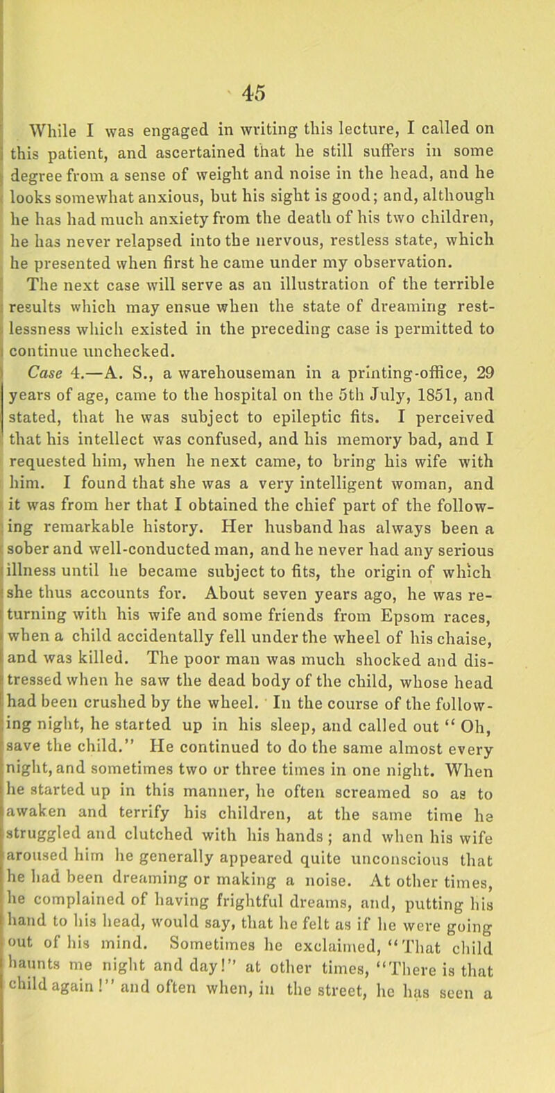 While I was engaged in writing this lecture, I called on j this patient, and ascertained that he still suffers in some degree from a sense of weight and noise in the head, and he looks somewhat anxious, but his sight is good; and, although he has had much anxiety from the death of his two children, he has never relapsed into the nervous, restless state, which he presented when first he came under my observation. The next case will serve as an illustration of the terrible results which may ensue when the state of dreaming rest- i lessness which existed in the preceding case is permitted to i continue unchecked. Case 4.—A. S., a warehouseman in a printing-office, 29 years of age, came to the hospital on the 5th July, 1851, and stated, that he was subject to epileptic fits. I perceived that his intellect was confused, and his memory bad, and I requested him, when he next came, to bring his wife with him. I found that she was a very intelligent woman, and it was from her that I obtained the chief part of the follow- ing remarkable history. Her husband has always been a t sober and well-conducted man, and he never had any serious illness until he became subject to fits, the origin of which she thus accounts for. About seven years ago, he was re- turning with his wife and some friends from Epsom races, when a child accidentally fell under the wheel of his chaise, and was killed. The poor man was much shocked and dis- tressed when he saw the dead body of the child, whose head had been crushed by the wheel. In the course of the follow- ing night, he started up in his sleep, and called out “ Oh, save the child.” He continued to do the same almost every night, and sometimes two or three times in one night. When he started up in this manner, he often screamed so as to awaken and terrify his children, at the same time he struggled and clutched with his hands ; and when his wife aroused him he generally appeared quite unconscious that he had been dreaming or making a noise. At other times, he complained of having frightful dreams, and, putting his hand to his head, would say, that he felt as if he were going out of his mind. Sometimes he exclaimed, “ That child haunts me night and day!” at other times, “There is that child again!” and often when, in the street, he has seen a