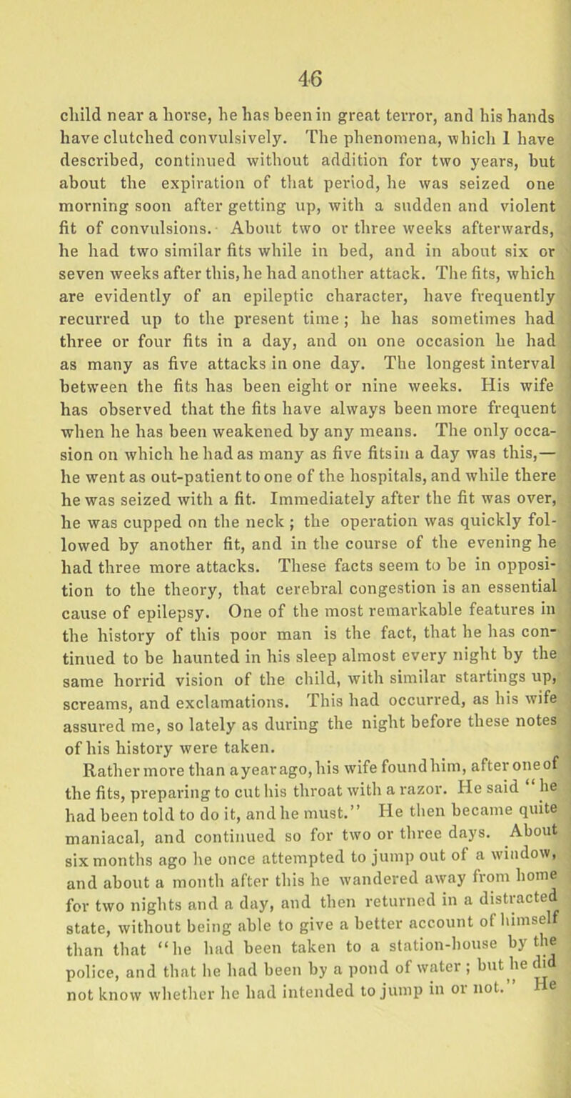 child near a horse, he has been in great terror, and his hands have clutched convulsively. The phenomena, which 1 have described, continued without addition for two years, hut about the expiration of that period, he was seized one morning soon after getting up, with a sudden and violent fit of convulsions. About two or three weeks afterwards, he had two similar fits while in bed, and in about six or seven weeks after this, he had another attack. The fits, which are evidently of an epileptic character, have frequently recurred up to the present time; he has sometimes had three or four fits in a day, and on one occasion he had as many as five attacks in one day. The longest interval between the fits has been eight or nine weeks. His wife has observed that the fits have always been more frequent when he has been weakened by any means. The only occa- sion on which he had as many as five fits in a day was this,— he went as out-patient to one of the hospitals, and while there he was seized with a fit. Immediately after the fit was over, he was cupped on the neck ; the operation was quickly fol- lowed by another fit, and in the course of the evening he had three more attacks. These facts seem to be in opposi- tion to the theory, that cerebral congestion is an essential cause of epilepsy. One of the most remarkable features in the history of this poor man is the fact, that he has con* tinned to be haunted in his sleep almost every night by the same horrid vision of the child, with similar startings up, screams, and exclamations. This had occurred, as his wife assured me, so lately as during the night before these notes of his history were taken. Rather more than ayearago,his wife foundhim, afteroneof the fits, preparing to cut his throat with a razor. He said he had been told to do it, and he must.” He then became quite maniacal, and continued so for two or three days. About six months ago he once attempted to jump out of a window, and about a month after this he wandered away from home for two nights and a day, and then returned in a distracted state, without being able to give a better account of himself than that “he had been taken to a station-house by the police, and that he had been by a pond of water ; but he (h not know whether he had intended to jump in or not. He