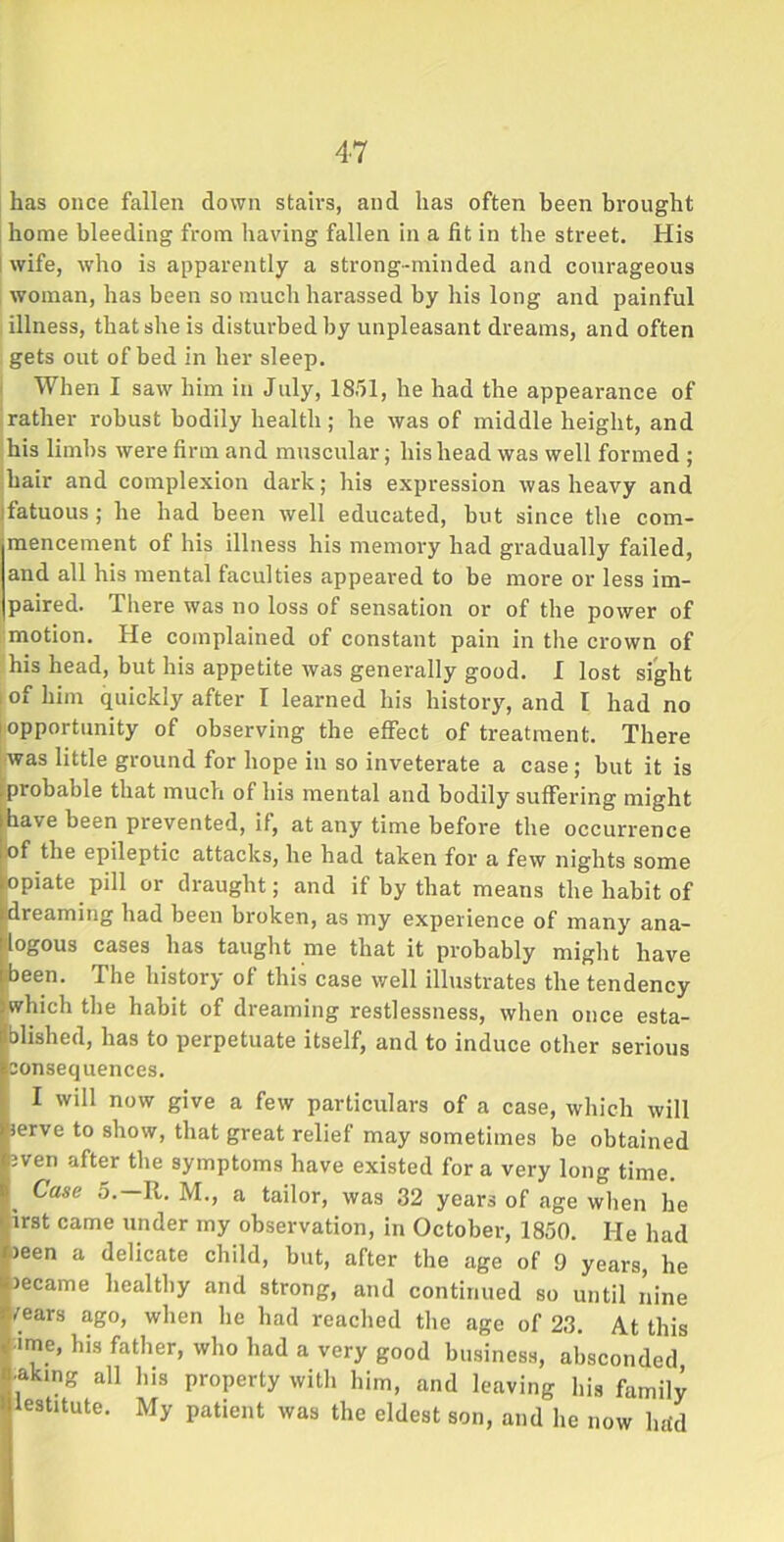 has once fallen down stairs, and has often been brought home bleeding from having fallen in a fit in the street. His wife, who is apparently a strong-minded and courageous woman, has been so much harassed by his long and painful illness, that she is disturbed by unpleasant dreams, and often gets out of bed in her sleep. When I saw him in July, 1851, he had the appearance of rather robust bodily health ; he was of middle height, and his limbs were firm and muscular; his head was well formed ; hair and complexion dark; his expression was heavy and fatuous ; he had been well educated, but since the com- mencement of his illness his memory had gradually failed, and all his mental faculties appeared to be more or less im- paired. There was no loss of sensation or of the power of motion. He complained of constant pain in the crown of his head, but his appetite was generally good. I lost sight i of him quickly after I learned his history, and I had no opportunity of observing the effect of treatment. There was little ground for hope in so inveterate a case; but it is probable that much of his mental and bodily suffering might have been prevented, if, at any time before the occurrence of the epileptic attacks, he had taken for a few nights some opiate pill or draught; and if by that means the habit of dreaming had been broken, as my experience of many ana- logous cases has taught me that it probably might have been. The history of this case well illustrates the tendency which the habit of dreaming restlessness, when once esta- blished, has to perpetuate itself, and to induce other serious consequences. I will now give a few particulars of a case, which will serve to show, that great relief may sometimes be obtained even after the symptoms have existed for a very long time. Case 5.—R. M., a tailor, was 32 years of age when he irst came under my observation, in October, 1850. He had *)een a delicate child, but, after the age of 9 years, he became healthy and strong, and continued so until nine /ears ago, when he had reached the age of 23. At this r ime, his father, who had a very good business, absconded w aking all his property with him, and leaving his family 'llestitute. My patient was the eldest son, and he now hrid