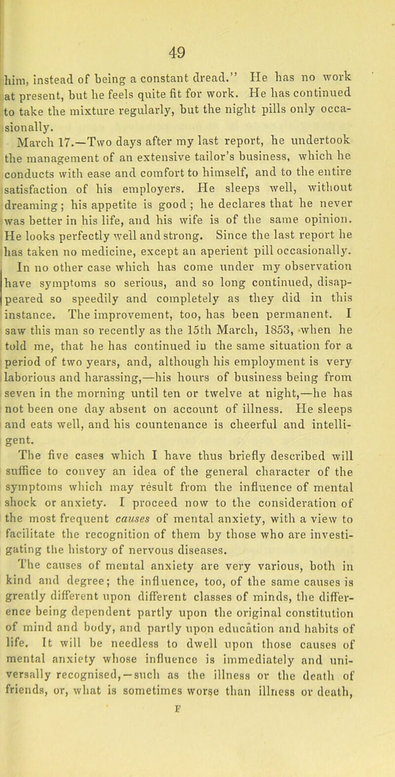 him, instead of being a constant dread.” He has no work at present, hut he feels quite fit for work. He has continued to take the mixture regularly, but the night pills only occa- sionally. March 17.—Two days after my last report, he undertook the management of an extensive tailor’s business, which he conducts with ease and comfort to himself, and to the entire satisfaction of his employers. He sleeps well, without dreaming; his appetite is good; he declares that he never was better in his life, and his wife is of the same opinion. He looks perfectly well and strong. Since the last report he has taken no medicine, except an aperient pill occasionally. In no other case which has come under my observation have symptoms so serious, and so long continued, disap- peared so speedily and completely as they did in this instance. The improvement, too, has been permanent. I saw this man so recently as the 15th March, 1853, when he told me, that he has continued iu the same situation for a period of two years, and, although his employment is very laborious and harassing,—his hours of business being from seven in the morning until ten or twelve at night,—he has not been one day absent on account of illness. He sleeps and eats well, and his countenance is cheerful and intelli- gent. The five cases which I have thus binefly described will suffice to convey an idea of the general character of the symptoms which may result from the influence of mental shock or anxiety. I proceed now to the consideration of the most frequent causes of mental anxiety, with a view to facilitate the recognition of them by those who are investi- gating the history of nervous diseases. The causes of mental anxiety are very various, both in kind and degree; the influence, too, of the same causes is greatly different upon different classes of minds, the differ- ence being dependent partly upon the original constitution of mind and body, and partly upon education and habits of life. It will be needless to dwell upon those causes of mental anxiety whose influence is immediately and uni- versally recognised, —such as the illness or the death of friends, or, what is sometimes worse than illness or death, F