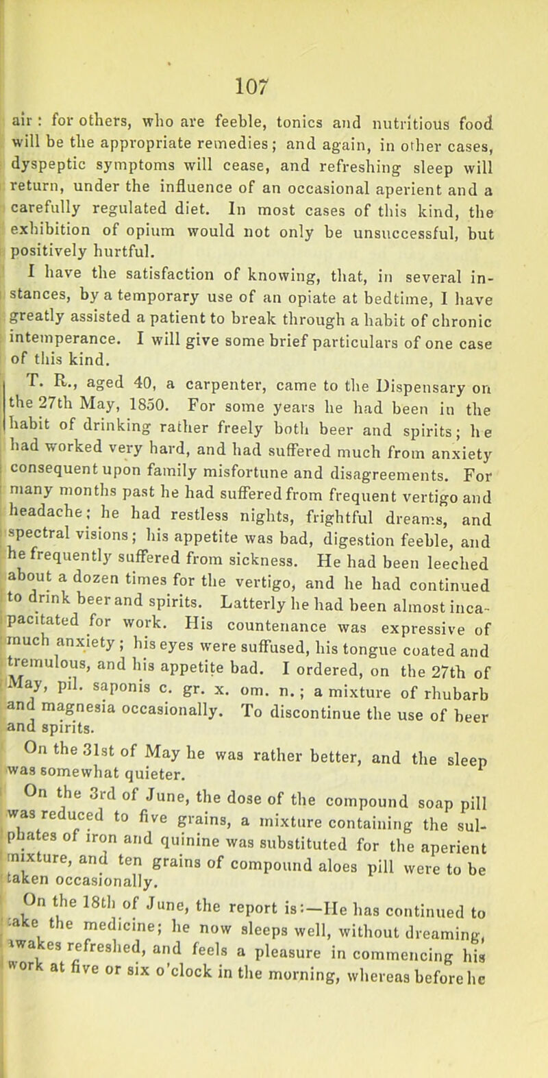 air: for others, who are feeble, tonics and nutritious food will be the appropriate remedies; and again, in other cases, dyspeptic symptoms will cease, and refreshing sleep will return, under the influence of an occasional aperient and a carefully regulated diet. In most cases of this kind, the exhibition of opium would not only be unsuccessful, but positively hurtful. I have the satisfaction of knowing, that, in several in- i stances, by a temporary use of an opiate at bedtime, I have greatly assisted a patient to break through a habit of chronic intemperance. I will give some brief particulars of one case of this kind. T. R., aged 40, a carpenter, came to the Dispensary on the 27th May, 1850. For some years he had been in the habit of drinking rather freely both beer and spirits; he had worked very hard, and had suffered much from anxiety consequent upon family misfortune and disagreements. For many months past he had suffered from frequent vertigo and headache; he had restless nights, frightful dreams, and spectral visions; his appetite was bad, digestion feeble, and he frequently suffered from sickness. He had been leeched about a dozen times for the vertigo, and he had continued to drink beer and spirits. Latterly he had been almost inca- pacitated for work. His countenance was expressive of much anxiety ; his eyes were suffused, his tongue coated and tremulous, and his appetite bad. I ordered, on the 27th of May, pil. saponis c. gr. x. om. n.; a mixture of rhubarb and magnesia occasionally. To discontinue the use of beer and spirits. On the 31st of Maybe was rather better, and the sleep was somewhat quieter. On the 3rd of June, the dose of the compound soap pill was reduced to five grains, a mixture containing the sul- pbates of iron and quinine was substituted for the aperient ' mixture, and ten grains of compound aloes pill were to be taken occasionally. On the 18th of June, the report is:-He has continued to -a e tie medicine; he now sleeps well, without dreaming, iwa -es refreshed, and feels a pleasure in commencing his  or at five or six o’clock in the morning, whereas before lie