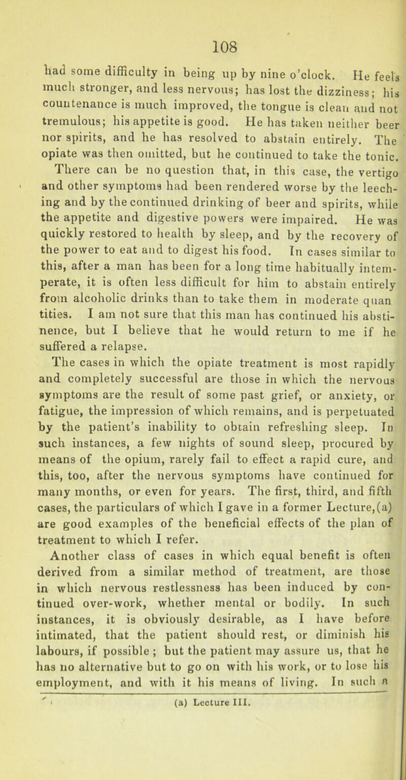 bad some difficulty in being up by nine o’clock. He feels much stronger, and less nervous; lias lost the dizziness; bis countenance is much improved, the tongue is clean and not tremulous; his appetite is good. He has taken neither beer nor spirits, and he has resolved to abstain entirely. The opiate was then omitted, but he continued to take the tonic. There can be no question that, in this case, the vertigo and other symptoms had been rendered worse by the leech- ing and by the continued drinking of beer and spirits, while the appetite and digestive powers were impaired. He was quickly restored to health by sleep, and by the recovery of the power to eat and to digest his food. In cases similar to this, after a man has been for a long time habitually intem- perate, it is often less difficult for him to abstain entirely from alcoholic drinks than to take them in moderate quan tities. I am not sure that this man has continued his absti- nence, but I believe that he would return to me if he suffered a relapse. The cases in which the opiate treatment is most rapidly and completely successful are those in which the nervous symptoms are the result of some past grief, or anxiety, or fatigue, the impression of which remains, and is perpetuated by the patient’s inability to obtain refreshing sleep. In such instances, a few nights of sound sleep, procured by means of the opium, rarely fail to effect a rapid cure, and this, too, after the nervous symptoms have continued for many months, or even for years. The first, third, and fifth cases, the particulars of which I gave in a former Lecture,(a) are good examples of the beneficial effects of the plan of treatment to which I refer. Another class of cases in which equal benefit is often derived from a similar method of treatment, are those in which nervous restlessness has been induced by con- tinued over-work, whether mental or bodily. In such instances, it is obviously desirable, as I have before intimated, that the patient should rest, or diminish his labours, if possible ; but the patient may assure us, that he has no alternative but to go on with his work, or to lose his employment, and with it his means of living. In such a (a) Lecture III.