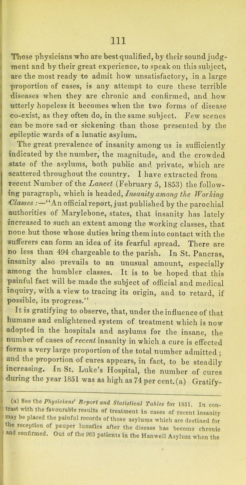 Those physicians who are best qualified, by their sound judg- ment and by their great experience, to speak on this subject, are the most ready to admit how unsatisfactory, in a large proportion of cases, is any attempt to cure these terrible diseases when they are chronic and confirmed, and how utterly hopeless it becomes when the two forms of disease co-exist, as they often do, in the same subject. Few scenes can be more sad or sickening than those presented by the epileptic wards of a lunatic asylum. The great prevalence of insanity among us is sufficiently i indicated by the number, the magnitude, and the crowded state of the asylums, both public and private, which are scattered throughout the country. I have extracted from recent Number of the Lancet (February 5, 1853) the follow- ing paragraph, which is headed, Insanity among the Working Classes “An official report, just published by the parochial 1 authorities of Marylebone, states, that insanity has lately increased to such an extent among the working classes, that none but those whose duties bring them into contact with the sufferers can form an idea of its fearful spread. There are no less than 494 chargeable to the parish. In St. Pancras, insanity also prevails to an unusual amount, especially among the humbler classes. It is to be hoped that this 1 painful fact will be made the subject of official and medical inquiry, with a view to tracing its origin, and to retard, if j possible, its progress.” It is gratifying to observe, that, under the influence of that humane and enlightened system of treatment which is now adopted in the hospitals and asylums for the insane, the number of cases of recent insanity in which a cure is effected forms a very large proportion of the total number admitted ; and the proportion of cures appears, in fact, to be steadily : increasing. In St. Luke’s Hospital, the number of cures • during the year 1851 was as high as 74 per cent.(a) Gratify- (a) See the Physicians’ Report and Statistical Tables for 1851 In con- *■ trast with the ^vourable results of treatment in cases of recent insanity ' may be placed the painful records of those asylums which are destined for the reception of pauper lunatics after the disease has become chronic and confirmed. Out of the U63 patients in the Hanwell Asylum when the