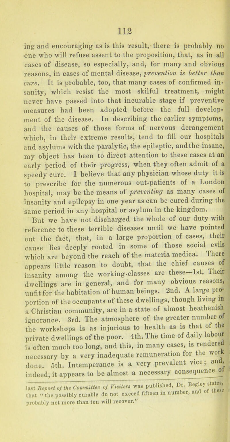 ing and encouraging as is this result, there is probably no one who will refuse assent to the proposition, that, as in all cases of disease, so especially, and, for many and obvious reasons, in cases of mental disease, prevention is better than cure. It is probable, too, that many cases of confirmed in- sanity, which resist the most skilful treatment, might never have passed into that incurable stage if preventive measures had been adopted before the full develop- ment of the disease. In describing the earlier symptoms, and the causes of those forms of nervous derangement which, in their extreme results, tend to fill our hospitals and asylums with the paralytic, the epileptic, andthe insane, my object has been to direct attention to these cases at an early period of their progress, when they often admit of a speedy cure. I believe that any physician whose duty it is to prescribe for the numerous out-patients of a London hospital, may be the means of preventing as many cases of insanity and epilepsy in one year as can be cured during the same period in any hospital or asylum in the kingdom. But we have not discharged the whole of our duty with reference to these terrible diseases until we have pointed out the fact, that, in a large proportion of cases, their cause lies deeply rooted in some of those social evils which are beyond the reach of the materia medica. There appears little reason to doubt, that the chief causes of insanity among the working-classes are these—1st. Their dwellings are in general, and for many obvious reasons, unfit for the habitation of human beings. 2nd. A large pro- portion of the occupants of these dwellings, though living in a Christian community, are in a state of almost heathenish ignorance. 3rd. The atmosphere of the greater number of the workshops is as injurious to health as is that of the private dwellings of the poor. 4th. The time of daily labour is often much too long, and this, in many cases, is rendered necessary by a very inadequate remuneration for the wor done. 5th. Intemperance is a very prevalent vice; and, indeed, it appears to be almost a necessary consequence ol last Report of the Committee of Visiters was published, Dr. Begley states, that •• the possibly curable do not exceed fifteen in number, and of probably not more than ten will recover.”