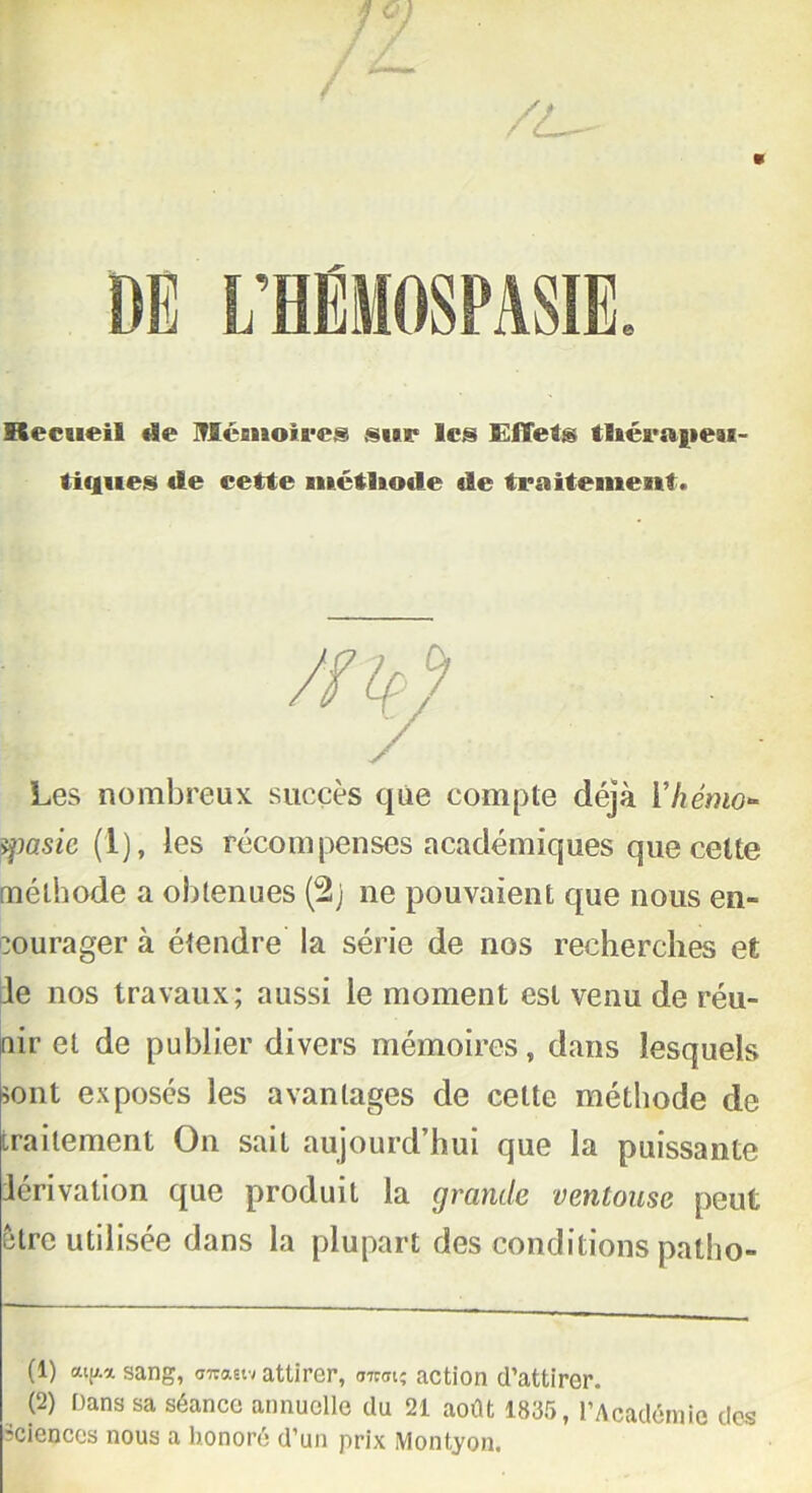 DE L’HEMOSPASIE Recueil «le Ilcnioires sur les Effets t!«éraj»eai~ ti«iues «le cette métlio«le de traitement* Les nombreux succès que compte déjà Yhémo- yiasic (1), les récompenses académiques que cette méthode a obtenues (2j ne pouvaient que nous en- courager à étendre la série de nos recherches et le nos travaux; aussi le moment est venu de réu- nir et de publier divers mémoires, dans lesquels sont exposés les avantages de cette méthode de traitement On sait aujourd’hui que la puissante lérivalion que produit la grande ventouse peut être utilisée dans la plupart des conditions patho- (1) aV.asang, ««««y attirer, <mrt' action d’attirer. (2) Dans sa séance annuelle du 21 août 1835, l’Académie des sciences nous a honoré d’un prix Montyon.