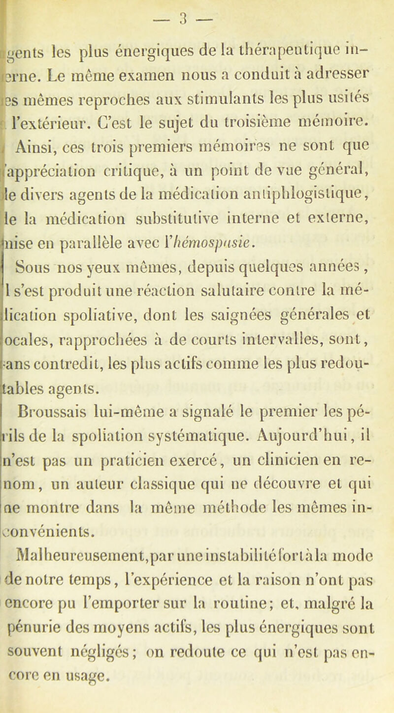 gents les plus énergiques de la thérapeutique in- srne. Le même examen nous a conduit à adresser es mêmes reproches aux stimulants les plus usités l’extérieur. C’est le sujet du troisième mémoire. Ainsi, ces trois premiers mémoires ne sont que .appréciation critique, à un point de vue général, >îe divers agents de la médication antiphlogistique, le la médication substitutive interne et externe, nise en parallèle avec ïhémospnsie. Sous nos yeux mêmes, depuis quelques années , l s’est produit une réaction salutaire contre la mé- licalion spoliative, dont les saignées générales et ocales, rapprochées à de courts intervalles, sont, ans contredit, les plus actifs comme les plus redou- tables agents. Broussais lui-même a signalé le premier les pé- rils de la spoliation systématique. Aujourd’hui, il n’est pas un praticien exercé, un clinicien en re- nom, un auteur classique qui ne découvre et qui ne montre dans la même méthode les mêmes in- convénients. Mal heureusement,par une instabilité for là la mode de notre temps, l’expérience et la raison n’ont pas encore pu l’emporter sur la routine; et, malgré la pénurie des moyens actifs, les plus énergiques sont souvent négligés ; on redoute ce qui n’est pas en- core en usage.