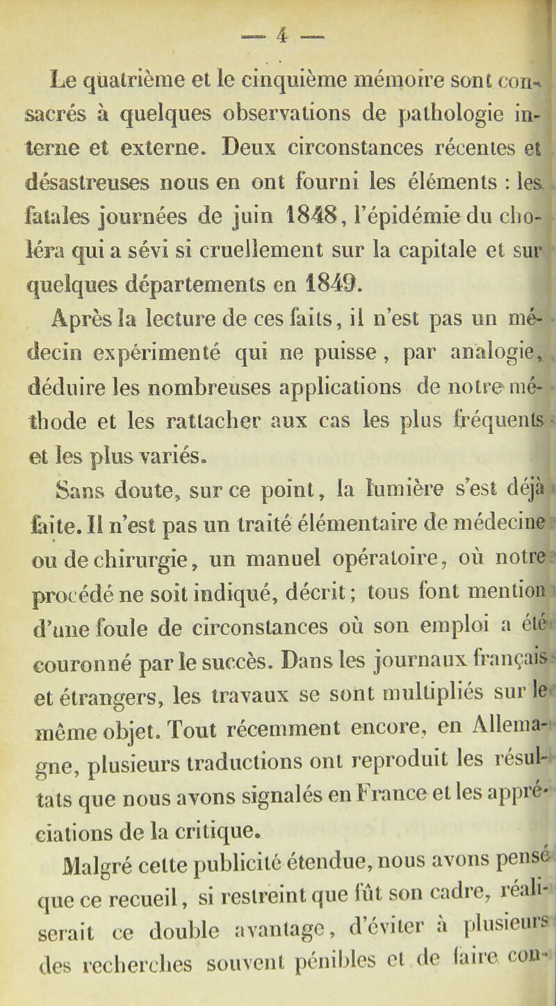 Le quatrième et le cinquième mémoire sont coin sacrés à quelques observations de pathologie in- terne et externe. Deux circonstances récentes et désastreuses nous en ont fourni les éléments : les fatales journées de juin 1848, l’épidémie du cho- léra qui a sévi si cruellement sur la capitale et sur quelques départements en 1849. Après la lecture de ces faits, il n’est pas un mé- decin expérimenté qui ne puisse , par analogie, déduire les nombreuses applications de notre mé- thode et les rattacher aux cas les plus fréquents et les plus variés. Sans doute, sur ce point, la lumière s’est déjà faite. 11 n’est pas un traité élémentaire de médecine ou de chirurgie, un manuel opératoire, où notre procédé ne soit indiqué, décrit ; tous font mention d’une foule de circonstances où son emploi a été couronné parle succès. Dans les journaux français et étrangers, les travaux se sont multiplies sur le*! même objet. Tout récemment encore, en Allema- gne, plusieurs traductions ont reproduit les résul- tats que nous avons signalés en b rance et les appre* dations de la criticpie. Malgré cette publicité étendue, nous avons pensé que ce recueil, si restreint que lut son cadre, réali \ serait ce double avantage, d’éviter à plusieurs des recherches souvent pénibles et de faire cou-