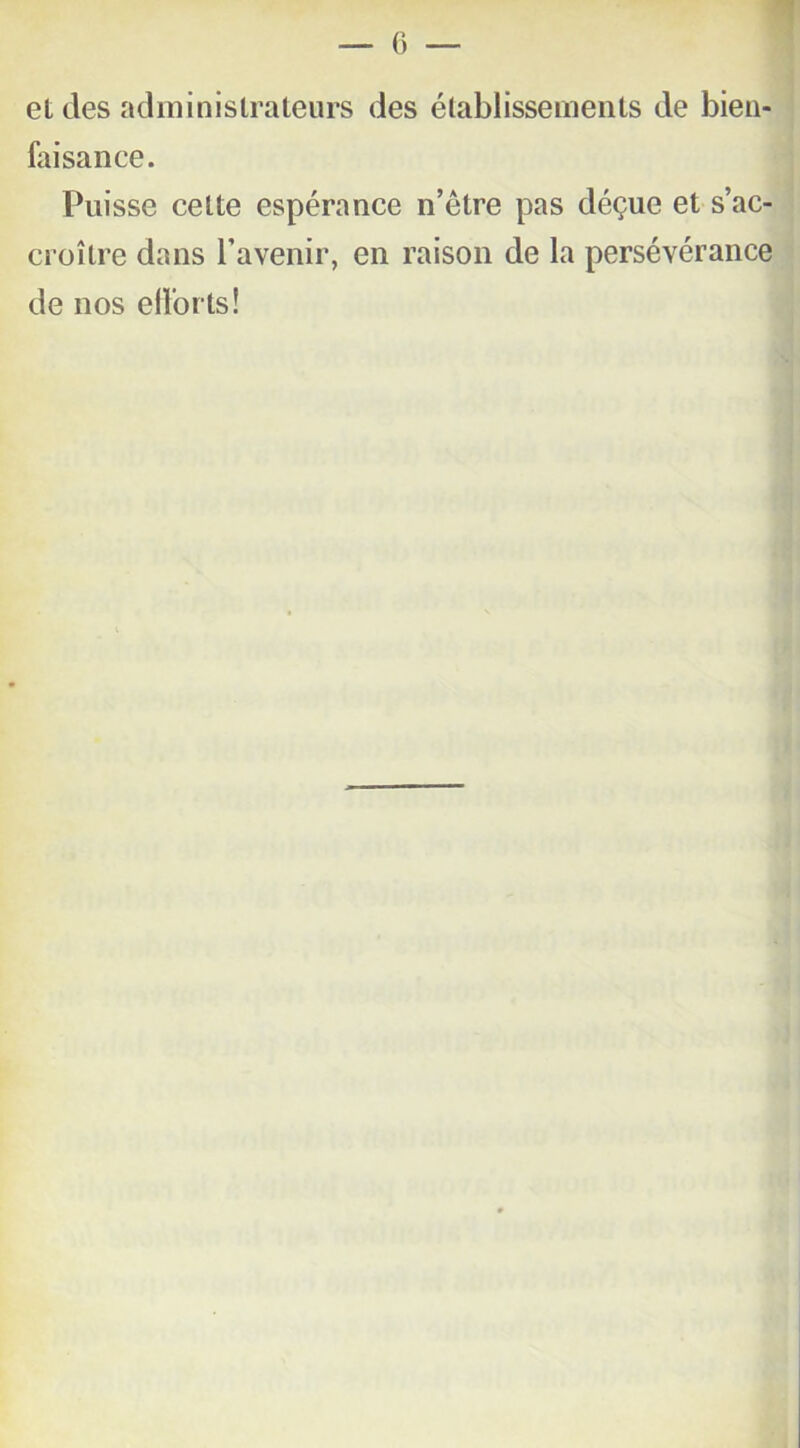 et des administrateurs des établissements de bien- faisance. Puisse celte espérance n’être pas déçue et s’ac- croître dans l’avenir, en raison de la persévérance de nos efforts!