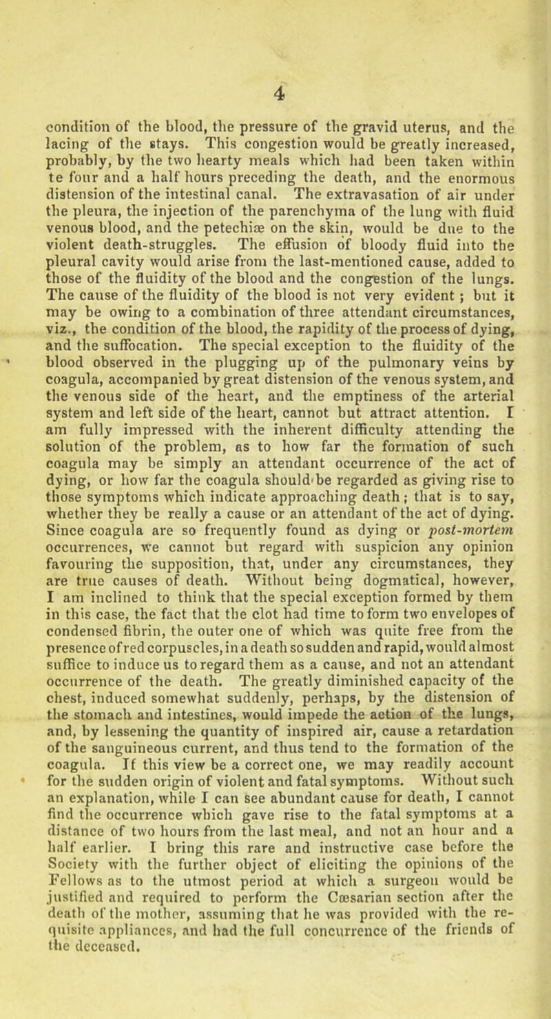 condition of the blood, the pressure of the gravid uterus, and the lacing of the stays. This congestion would be greatly increased, probably, by the two hearty meals which had been taken within te four and a half hours preceding the death, and the enormous distension of the intestinal canal. The extravasation of air under the pleura, the injection of the parenchyma of the lung with fluid venous blood, and the petechiae on the skin, would be due to the violent death-struggles. The effusion of bloody fluid into the pleural cavity would arise from the last-mentioned cause, added to those of the fluidity of the blood and the congestion of the lungs. The cause of the fluidity of the blood is not very evident ; but it may be owing to a combination of three attendant circumstances, viz., the condition of the blood, the rapidity of the process of dying, and the suffocation. The special exception to the fluidity of the blood observed in the plugging up of the pulmonary veins by coagula, accompanied by great distension of the venous system, and the venous side of the heart, and the emptiness of the arterial system and left side of the heart, cannot but attract attention. I am fully impressed with the inherent difficulty attending the solution of the problem, as to how far the formation of such coagula may be simply an attendant occurrence of the act of dying, or how far the coagula should'be regarded as giving rise to those symptoms which indicate approaching death ; that is to say, whether they be really a cause or an attendant of the act of dying. Since coagula are so frequently found as dying or post-mortem occurrences, we cannot but regard with suspicion any opinion favouring the supposition, that, under any circumstances, they are true causes of death. Without being dogmatical, however, I am inclined to think that the special exception formed by them in this case, the fact that the clot had time to form two envelopes of condensed fibrin, the outer one of which was quite free from the presence of red corpuscles, in a death so sudden and rapid, would almost suffice to induce us to regard them as a cause, and not an attendant occurrence of the death. The greatly diminished capacity of the chest, induced somewhat suddenly, perhaps, by the distension of the stomach and intestines, would impede the action of the lungs, and, by lessening the quantity of inspired air, cause a retardation of the sanguineous current, and thus tend to the formation of the coagula. If this view be a correct one, we may readily account for the sudden origin of violent and fatal symptoms. Without such an explanation, while I can see abundant cause for death, I cannot find the occurrence which gave rise to the fatal symptoms at a distance of two hours from the last meal, and not an hour and a half earlier. I bring this rare and instructive case before the Society with the further object of eliciting the opinions of the Fellows as to the utmost period at which a surgeon would be justified and required to perform the Caesarian section after the death of the mother, assuming that he was provided with the re- quisite appliances, and had the full concurrence of the friends of the deceased.