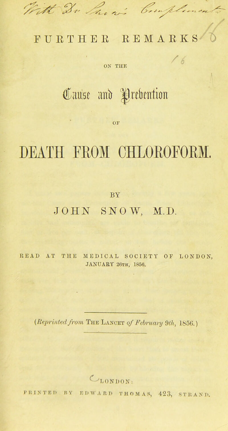 FURTHER REMARKS t) ON THE aiA ipubcntion OF DEATH FROM CHLOROFORM. BY JOHN SNOW, M.H. READ AT THE MEDICAL SOCIETY OF LONDON, JANUARY 26ih, 1856. (Reprinted from The Lancet of February dth, IbSfi.) O LONDON: m IN TED nv ED WART) THOMAS, 423, STRAND.