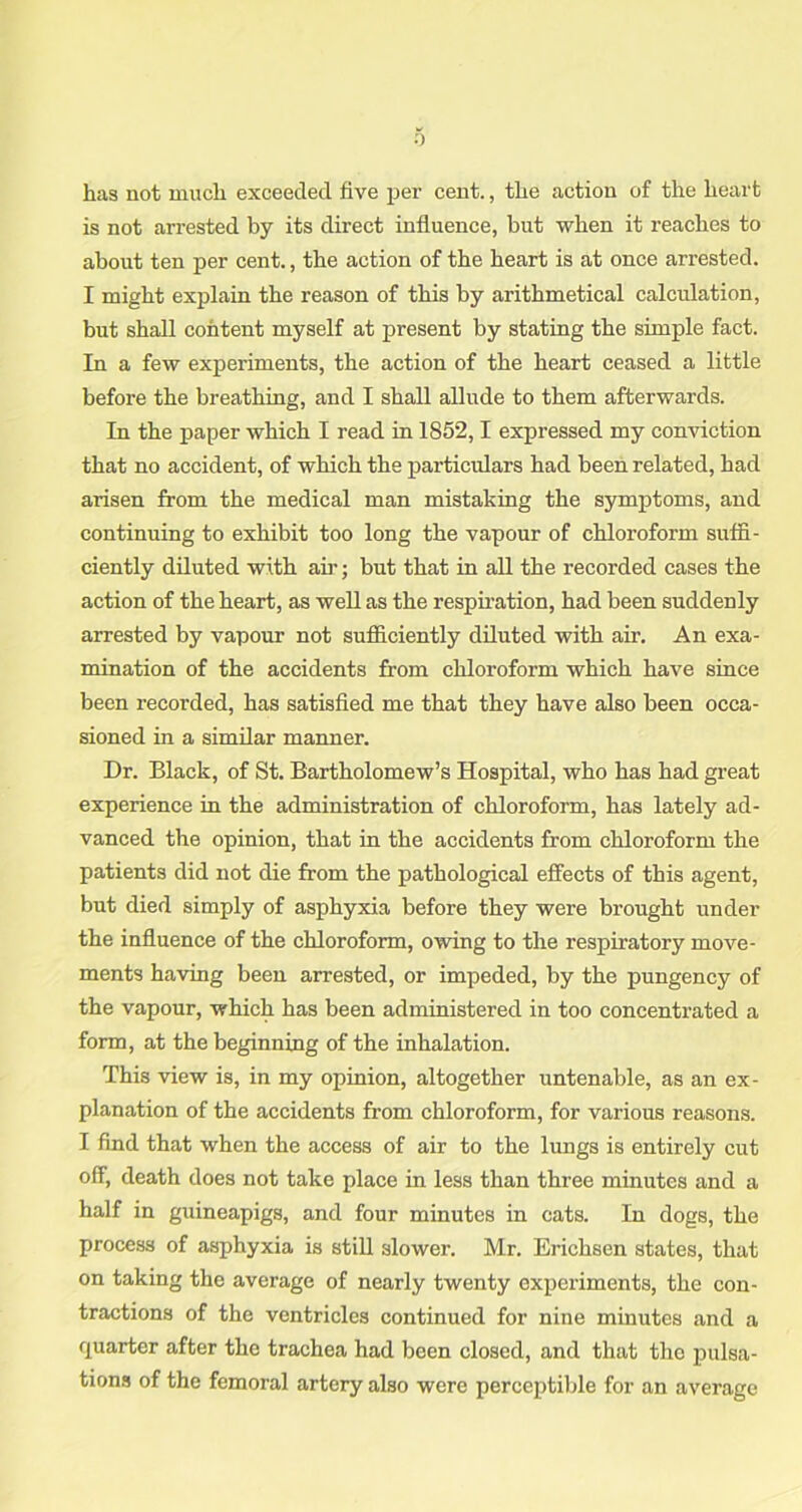 has not much exceeded five per cent., the action of the heart is not arrested by its direct influence, but when it reaches to about ten per cent., the action of the heart is at once arrested. I might explain the reason of this by arithmetical calculation, but shall content myself at present by stating the simple fact. In a few experiments, the action of the heart ceased a little before the breathing, and I shall allude to them afterwards. In the paper which I read in 1852,1 expressed my conviction that no accident, of which the particulars had been related, had arisen from the medical man mistaking the symptoms, and continuing to exhibit too long the vapour of chloroform suffi- ciently diluted with an-; but that in all the recorded cases the action of the heart, as well as the respii-ation, had been suddenly arrested by vapour not sufficiently diluted with air. An exa- mination of the accidents from chloroform which have since been recorded, has satisfied me that they have also been occa- sioned in a similar manner. Dr. Black, of St. Bartholomew’s Hospital, who has had great experience in the administration of chloroform, has lately ad- vanced the opinion, that in the accidents from chloroform the patients did not die from the pathological effects of this agent, but died simply of asphyxia before they were brought under the influence of the chloroform, owing to the respiratory move- ments having been arrested, or impeded, by the pungency of the vapour, which has been administered in too concentrated a form, at the beginning of the inhalation. This view is, in my opinion, altogether untenable, as an ex- planation of the accidents from chloroform, for various reasons. I find that when the access of air to the lungs is entirely cut off, death does not take place in less than three minutes and a half in guineapigs, and four minutes in cats. In dogs, the process of asphyxia is still slower. Mr. Erichsen states, that on taking the average of nearly twenty experiments, the con- tractions of the ventricles continued for nine minutes and a quarter after the trachea had been closed, and that the pulsa- tions of the femoral artery also were perceptible for an average