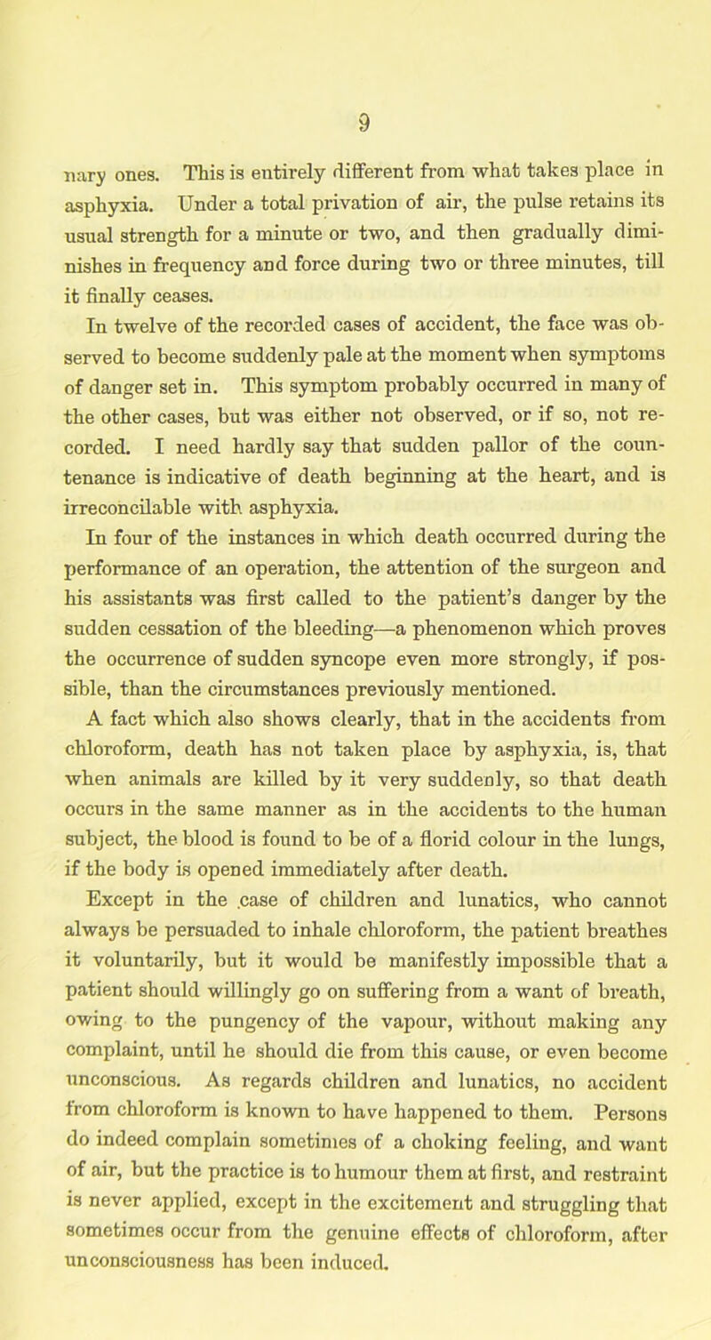 nary ones. This is entirely different from what takes place in asphyxia. Under a total privation of air, the pulse I’etains its usual strength for a minute or two, and then gradually dimi- nishes in frequency and force during two or three minutes, till it finally ceases. In twelve of the recorded cases of accident, the face was ob- served to become suddenly pale at the moment when symptoms of danger set in. This symptom probably occurred in many of the other cases, but was either not observed, or if so, not re- corded. I need hardly say that sudden pallor of the coun- tenance is indicative of death beginning at the heart, and is irreconcilable with asphyxia. In four of the instances in which death occurred during the performance of an operation, the attention of the surgeon and his assistants was first called to the patient’s danger by the sudden cessation of the bleeding—a phenomenon which proves the occurrence of sudden syncope even more strongly, if pos- sible, than the circumstances previously mentioned. A fact which also shows clearly, that in the accidents from chloroform, death has not taken place by asphyxia, is, that when animals are killed by it very suddenly, so that death occurs in the same manner as in the accidents to the human subject, the blood is found to be of a florid colour in the lungs, if the body is opened immediately after death. Except in the .case of children and lunatics, who cannot always be persuaded to inhale chloroform, the patient breathes it voluntarily, but it would be manifestly impossible that a patient should willingly go on suffering from a want of breath, owing to the pungency of the vapour, without making any complaint, until he should die from this cause, or even become unconscious. As regards children and lunatics, no accident irom chloroform is known to have happened to them. Persons do indeed complain sometimes of a choking feeling, and want of air, but the practice is to humour them at first, and restraint is never applied, except in the excitement and struggling that sometimes occur from the genuine effects of chloroform, after unconsciousness has been induced.