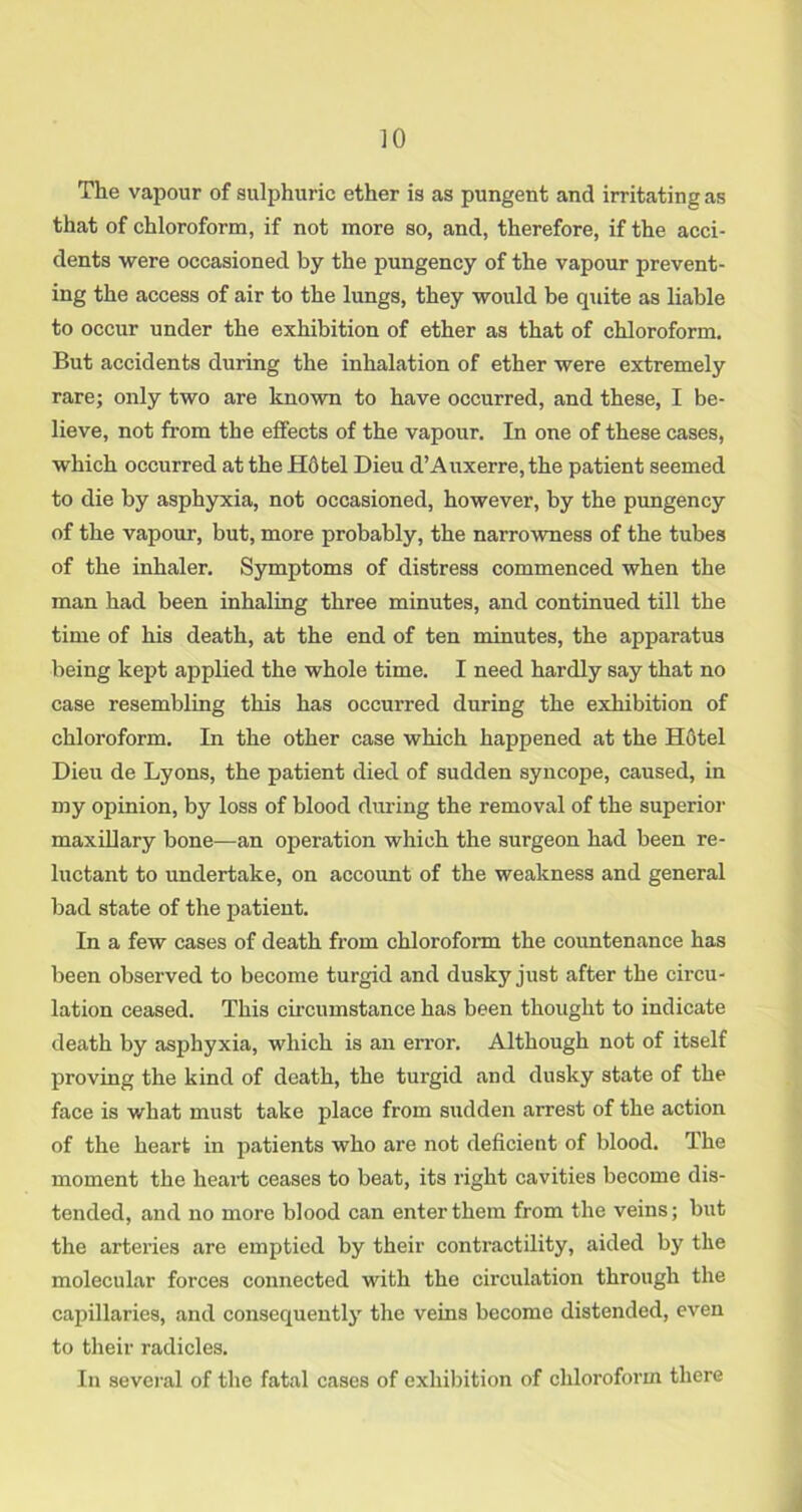 The vapour of sulphuric ether is as pungent and irritating as that of chloroform, if not more so, and, therefore, if the acci- dents were occasioned by the pungency of the vapour prevent- ing the access of air to the lungs, they would be quite as liable to occur under the exhibition of ether as that of chloroform. But accidents during the inhalation of ether were extremely rare; only two are known to have occurred, and these, I be- lieve, not from the effects of the vapour. In one of these cases, which occurred at the Hdtel Dieu d’Auxerre, the patient seemed to die by asphyxia, not occasioned, however, by the pungency of the vapour, but, more probably, the narrowness of the tubes of the inhaler. Symptoms of distress commenced when the man had been inhaling three minutes, and continued till the time of his death, at the end of ten minutes, the apparatus being kept applied the whole time. I need hardly say that no case resembling this has occurred during the exhibition of chloroform. In the other case which happened at the H6tel Dieu de Lyons, the patient died of sudden syncope, caused, in my opinion, by loss of blood dining the removal of the superior maxillary bone—an operation which the surgeon had been re- luctant to undertake, on accoimt of the weakness and general bad state of the patient. In a few cases of death from chloroform the countenance has been observed to become turgid and dusky just after the circu- lation ceased. This circumstance has been thought to indicate death by asphyxia, which is an error. Although not of itself proving the kind of death, the turgid and dusky state of the face is what must take place from sudden arrest of the action of the heart in patients who are not deficient of blood. The moment the lieail; ceases to beat, its right cavities become dis- tended, and no more blood can enter them from the veins; but the arteries are emptied by their contractility, aided by the molecular forces connected with the circulation through the capillaries, and consequently the veins become distended, even to their radicles. In several of the fatal cases of exhibition of chloroform there J