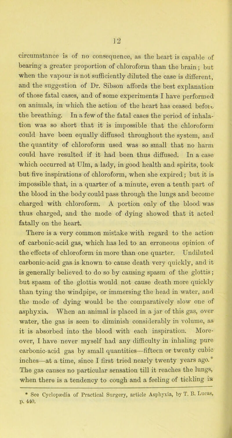 circumstance is of no consequence, as the heart is capable of bearing a greater proportion of chloroform than the brain; but when the vapour is not sufficiently diluted the case is different, and the suggestion of Dr. Sibson affords the best explanation of those fatal cases, and of some experiments I have performed on animals, in which the action of the heart has ceased befoit the breathing. In a few of the fatal cases the period of inhala- tion was so short that it is impossible that the chloroform could have been equally diffused throughout the system, and the quantity of chloroform used was so small that no harm could have resulted if it had been thus diffused. In a case which occurred at Ulm, a lady, in good health and spirits, took but five inspirations of chloroform, when she expired; but it is impossible that, in a quarter of a minute, even a tenth part of the blood in the body could pass through the lungs and become charged with chloroform. A portion only of the blood was thus charged, and the mode of dying showed that it acted fatally on the heart. There is a very common mistake with regard to the action of carbonic-acid gas, which has led to an erroneous opinion of the effects of chloroform in more than one quarter. Undiluted carbonic-acid gas is known to cause death very quickly, and it is generally believed to do so by causing spasm of the glottis; but spasm of the glottis would not cause death more quickly than tying the windpipe, or immersing the head in water, and the mode of dying woidd be the comparatively slow one of asphyxia. When an animal is placed in a jar of this gas, over water, the gas is seen to diminish considerably in volume, as it is absorbed into the blood with each inspiration. More- over, I have never myself had any difficulty in inhaling pure carbonic-acid gas by small quantities—fifteen or twenty cubic inches—at a time, since I first tried nearly twenty years ago. * The gas causes no particular sensation till it reaches the lungs, when there is a tendency to cough and a feeling of tickling in • See Cyclopedia of Practical Surgery, article Asphyxia, by T. B. Lucas, p. 410.