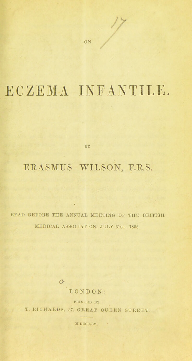 ECZEMA INFANTILE BY ERASMUS WILSON, F.R.S. READ BEFORE THE ANNUAL MEETING OF THE BRITISH MEDICAL ASSOCIATION, JULY 31st, 1856. o LONDON: PRINTED BY T. RICHARDS, 37, GREAT QUEEN STREET. m.dccc.lvi