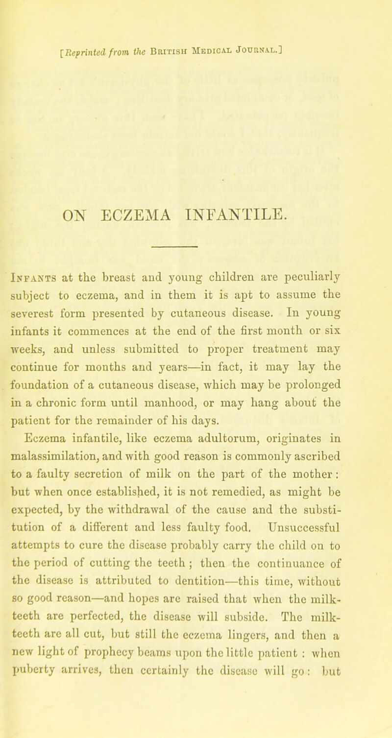 [Reprinted from the British Medical Journal.] ON ECZEMA INFANTILE. Infants at the breast and young children are peculiarly subject to eczema, and in them it is apt to assume the severest form presented by cutaneous disease. In young infants it commences at the end of the first month or six weeks, and unless submitted to proper treatment may continue for months and years—in fact, it may lay the foundation of a cutaneous disease, which may be prolonged in a chronic form until manhood, or may hang about the patient for the remainder of his days. Eczema infantile, like eczema adultorum, originates in malassimilation, and with good reason is commonly ascribed to a faulty secretion of milk on the part of the mother: but when once established, it is not remedied, as might be expected, by the withdrawal of the cause and the substi- tution of a different and less faulty food. Unsuccessful attempts to cure the disease probably carry the child on to the period of cutting the teeth ; then the continuance of the disease is attributed to dentition—this time, without so good reason—and hopes are raised that when the milk- teeth are perfected, the disease will subside. The milk- teeth are all cut, but still the eczema lingers, and then a new light of prophecy beams upon the little patient : when puberty arrives, then certainly the disease will go: but