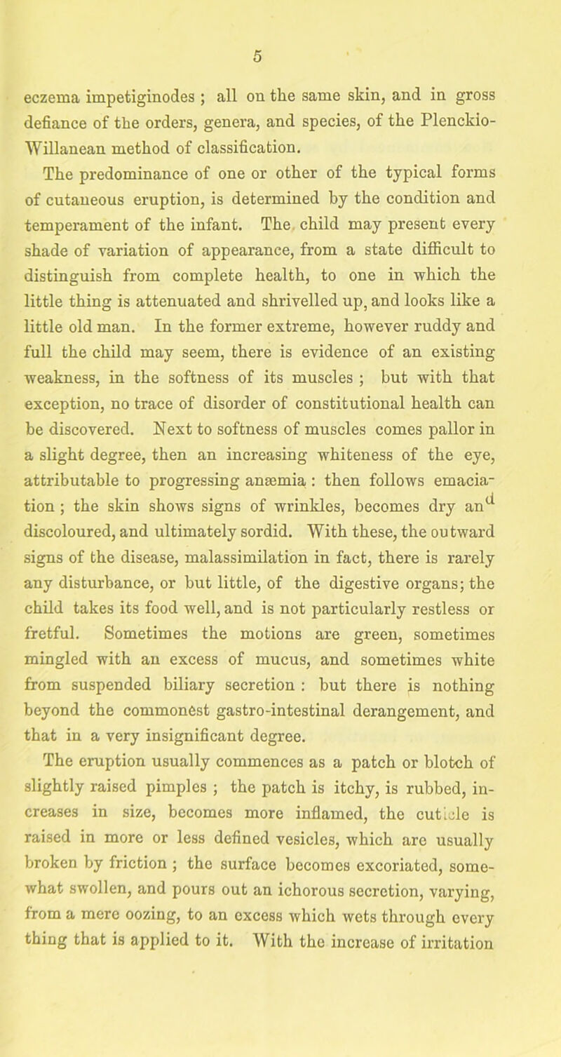 eczema impetiginodes ; all on the same skin, and in gross defiance of the orders, genera, and species, of the Plenckio- Willanean method of classification. The predominance of one or other of the typical forms of cutaneous eruption, is determined by the condition and temperament of the infant. The child may present every shade of variation of appearance, from a state difficult to distinguish from complete health, to one in which the little thing is attenuated and shrivelled up, and looks like a little old man. In the former extreme, however ruddy and full the child may seem, there is evidence of an existing weakness, in the softness of its muscles ; but with that exception, no trace of disorder of constitutional health can be discovered. Next to softness of muscles comes pallor in a slight degree, then an increasing whiteness of the eye, attributable to progressing antenna : then follows emacia- tion ; the skin shows signs of wrinkles, becomes dry an1* discoloured, and ultimately sordid. With these, the outward signs of the disease, malassimilation in fact, there is rarely any disturbance, or but little, of the digestive organs; the child takes its food well, and is not particularly restless or fretful. Sometimes the motions are green, sometimes mingled with an excess of mucus, and sometimes white from suspended biliary secretion : but there is nothing beyond the commonest gastro-intestinal derangement, and that in a very insignificant degree. The eruption usually commences as a patch or blotch of slightly raised pimples ; the patch is itchy, is rubbed, in- creases in size, becomes more inflamed, the cuticle is raised in more or less defined vesicles, which are usually broken by friction ; the surface becomes excoriated, some- what swollen, and pours out an ichorous secretion, varying, from a mere oozing, to an excess which wets through every thing that is applied to it. With the increase of irritation