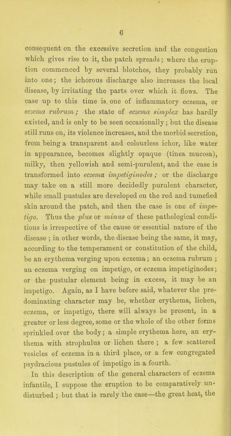 consequent on the excessive secretion and the congestion which gives rise to it, the patch spreads; where the erup- tion commenced by several blotches, they probably run into one; the ichorous discharge also increases the local disease, by irritating the parts over which it flows. The case up to this time is one of inflammatory eczema, or eczema rubrum; the state of eczema simplex has hardly existed, and is only to be seen occasionally; but the disease still runs on, its violence increases, and the morbid secretion, from being a transparent and colourless ichor, like water in appearance, becomes slightly opaque (tinea mucosa), milky, then yellowish and semi-purulent, and the case is transformed into eczema impetiginodes ; or the discharge may take on a still more decidedly purulent character, while small pustules are developed on the red and tumefied skin around the patch, and then the case is one of impe- tigo. Thus the plus or minus of these pathological condi- tions is irrespective of the cause or essential nature of the disease ; in other words, the disease being the same, it may, according to the temperament or constitution of the child, be an erythema verging upon eczema; an eczema rubrum ; an eczema verging on impetigo, or eczema impetiginodes; or the pustular element being in excess, it may be an impetigo. Again, as I have before said, whatever the pre- dominating character may be, whether erythema, lichen, eczema, or impetigo, there will always be present, in a greater or less degree, some or the whole of the other forms sprinkled over the body; a simple erythema here, an ery- thema with strophulus or lichen there ; a few scattered vesicles of eczema in a third place, or a few congregated psydracious pustules of impetigo in a fourth. In this description of the general characters of eczema infantile, I suppose the eruption to be comparatively un- disturbed ; but that is rarely the case—the great heat, the