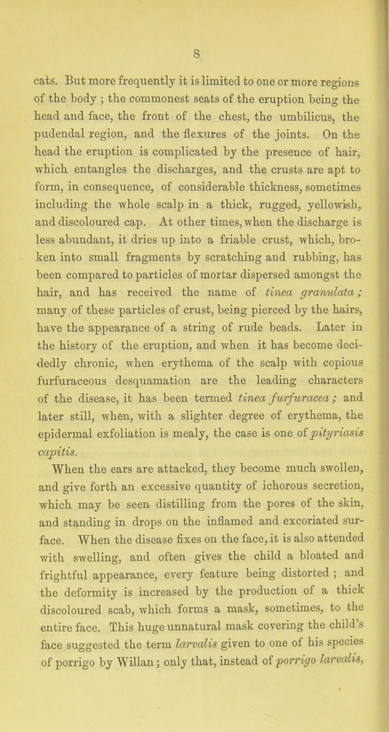 cats. But more frequently it is limited to one or more regions of the body ; the commonest seats of the eruption being the head and face, the front of the chest, the umbilicus, the pudendal region, and the flexures of the joints. On the head the eruption is complicated by the presence of hair, which entangles the discharges, and the crusts are apt to form, in consequence, of considerable thickness, sometimes including the whole scalp in a thick, rugged, yellowish, and discoloured cap. At other times, when the discharge is less abundant, it dries up into a friable crust, which, bro- ken into small fragments by scratching and rubbing, has been compared to particles of mortar dispersed amongst the hair, and has received the name of tinea granvlata ; many of these particles of crust, being pierced by the hairs, have the appearance of a string of rude beads. Later in the history of the eruption, and when it has become deci- dedly chronic, when erythema of the scalp with copious furfuraceous desquamation are the leading characters of the disease, it has been termed tinea furfuracea; and later still, when, with a slighter degree of erythema, the epidermal exfoliation is mealy, the case is one of pityriasis capitis. When the ears are attacked, they become much swollen, and give forth an excessive quantity of ichorous secretion, which may be seen- distilling from the pores of the skin, and standing in drops on the inflamed and excoriated sur- face. When the disease fixes on the face, it is also attended with swelling, and often gives the child a bloated and frightful appearance, every feature being distorted ; and the deformity is increased by the production of a thick discoloured scab, which forms a mask, sometimes, to the entire face. This huge unnatural mask covering the child s face suggested the term larvalis given to one of his species of porrigo by Willan; only that, instead of porrigo larvalis,