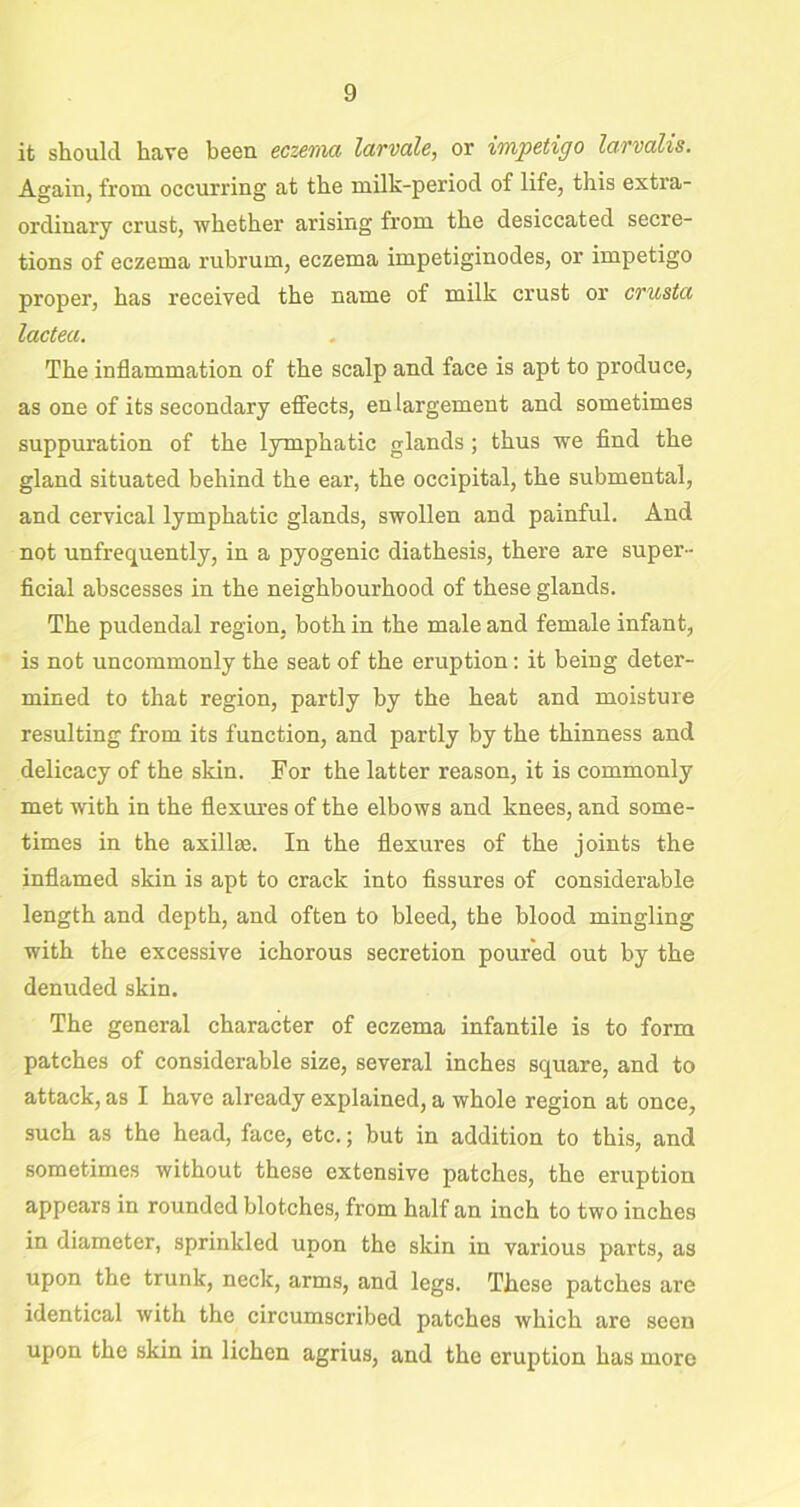 it should have been eczema larvale, or impetigo larvalis. Again, from occurring at the milk-period of life, this extra- ordinary crust, whether arising from the desiccated secre- tions of eczema rubrum, eczema impetiginodes, or impetigo proper, has received the name of milk crust or crusta lactea. The inflammation of the scalp and face is apt to produce, as one of its secondary effects, enlargement and sometimes suppuration of the lymphatic glands; thus we find the gland situated behind the ear, the occipital, the submental, and cervical lymphatic glands, swollen and painful. And not unfrequently, in a pyogenic diathesis, there are super- ficial abscesses in the neighbourhood of these glands. The pudendal region, both in the male and female infant, is not uncommonly the seat of the eruption: it being deter- mined to that region, partly by the heat and moisture resulting from its function, and partly by the thinness and delicacy of the skin. For the latter reason, it is commonly met with in the flexures of the elbows and knees, and some- times in the axillae. In the flexures of the joints the inflamed skin is apt to crack into fissures of considerable length and depth, and often to bleed, the blood mingling with the excessive ichorous secretion poured out by the denuded skin. The general character of eczema infantile is to form patches of considerable size, several inches square, and to attack, as I have already explained, a whole region at once, such as the head, face, etc.; but in addition to this, and sometimes without these extensive patches, the eruption appears in rounded blotches, from half an inch to two inches in diameter, sprinkled upon the skin in various parts, as upon the trunk, neck, arms, and legs. These patches are identical with the circumscribed patches which are seen upon the skin in lichen agrius, and the eruption has more