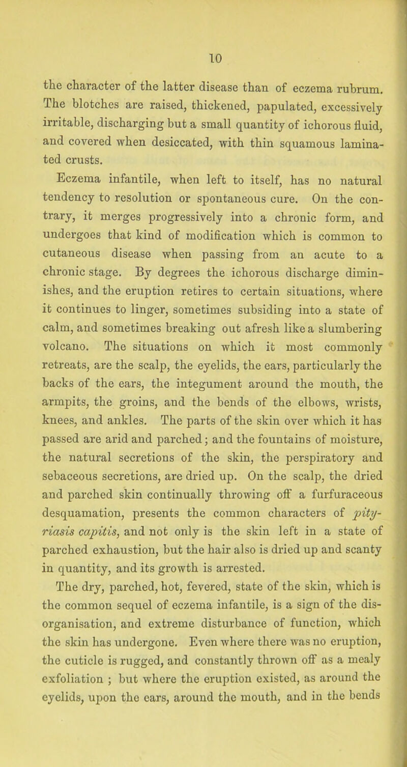 the character of the latter disease than of eczema rubrum. The blotches are raised, thickened, papulated, excessively irritable, discharging but a small quantity of ichorous fluid, and covered when desiccated, with thin squamous lamina- ted crusts. Eczema infantile, when left to itself, has no natural tendency to resolution or spontaneous cure. On the con- trary, it merges progressively into a chronic form, and undergoes that kind of modification which is common to cutaneous disease when passing from an acute to a chronic stage. By degrees the ichorous discharge dimin- ishes, and the eruption retires to certain situations, where it continues to linger, sometimes subsiding into a state of calm, and sometimes breaking out afresh like a slumbering volcano. The situations on which it most commonly retreats, are the scalp, the eyelids, the ears, particularly the backs of the ears, the integument around the mouth, the armpits, the groins, and the bends of the elbows, wrists, knees, and ankles. The parts of the skin over which it has passed are arid and parched; and the fountains of moisture, the natural secretions of the skin, the perspiratory and sebaceous secretions, are dried up. On the scalp, the dried and parched skin continually throwing oflf a furfuraceous desquamation, presents the common characters of pity- riasis capitis, and not only is the skin left in a state of parched exhaustion, but the hair also is dried up and scanty in quantity, and its growth is arrested. The dry, parched, hot, fevered, state of the skin, which is the common sequel of eczema infantile, is a sign of the dis- organisation, and extreme disturbance of function, which the skin has undergone. Even where there was no eruption, the cuticle is rugged, and constantly thrown off as a mealy exfoliation ; but where the eruption existed, as around the eyelids, upon the ears, around the mouth, and in the bends