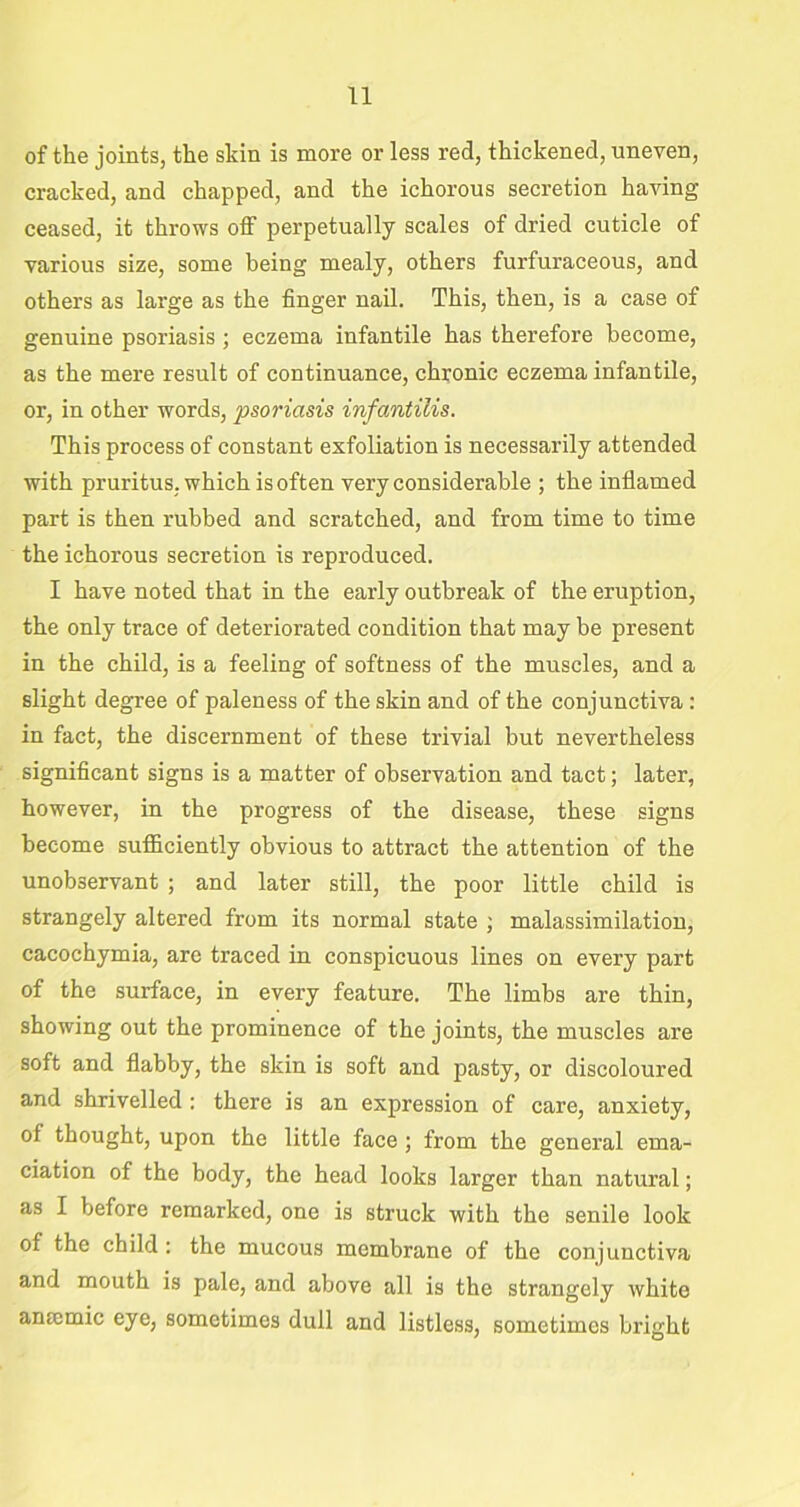 of the joints, the skin is more or less red, thickened, uneven, cracked, and chapped, and the ichorous secretion having ceased, it throws off perpetually scales of dried cuticle of various size, some being mealy, others furfuraceous, and others as large as the finger nail. This, then, is a case of genuine psoriasis ; eczema infantile has therefore become, as the mere result of continuance, chronic eczema infantile, or, in other words, psoriasis infantilis. This process of constant exfoliation is necessarily attended with pruritus, which is often very considerable ; the inflamed part is then rubbed and scratched, and from time to time the ichorous secretion is reproduced. I have noted that in the early outbreak of the eruption, the only trace of deteriorated condition that may be present in the child, is a feeling of softness of the muscles, and a slight degree of paleness of the skin and of the conjunctiva : in fact, the discernment of these trivial but nevertheless significant signs is a matter of observation and tact; later, however, in the progress of the disease, these signs become sufficiently obvious to attract the attention of the unobservant ; and later still, the poor little child is strangely altered from its normal state ; malassimilation, cacochymia, are traced in conspicuous lines on every part of the surface, in every feature. The limbs are thin, showing out the prominence of the joints, the muscles are soft and flabby, the skin is soft and pasty, or discoloured and shrivelled : there is an expression of care, anxiety, of thought, upon the little face ; from the general ema- ciation of the body, the head looks larger than natural; as I before remarked, one is struck with the senile look of the child : the mucous membrane of the conjunctiva and mouth is pale, and above all is the strangely white ansemic eye, sometimes dull and listless, sometimes bright