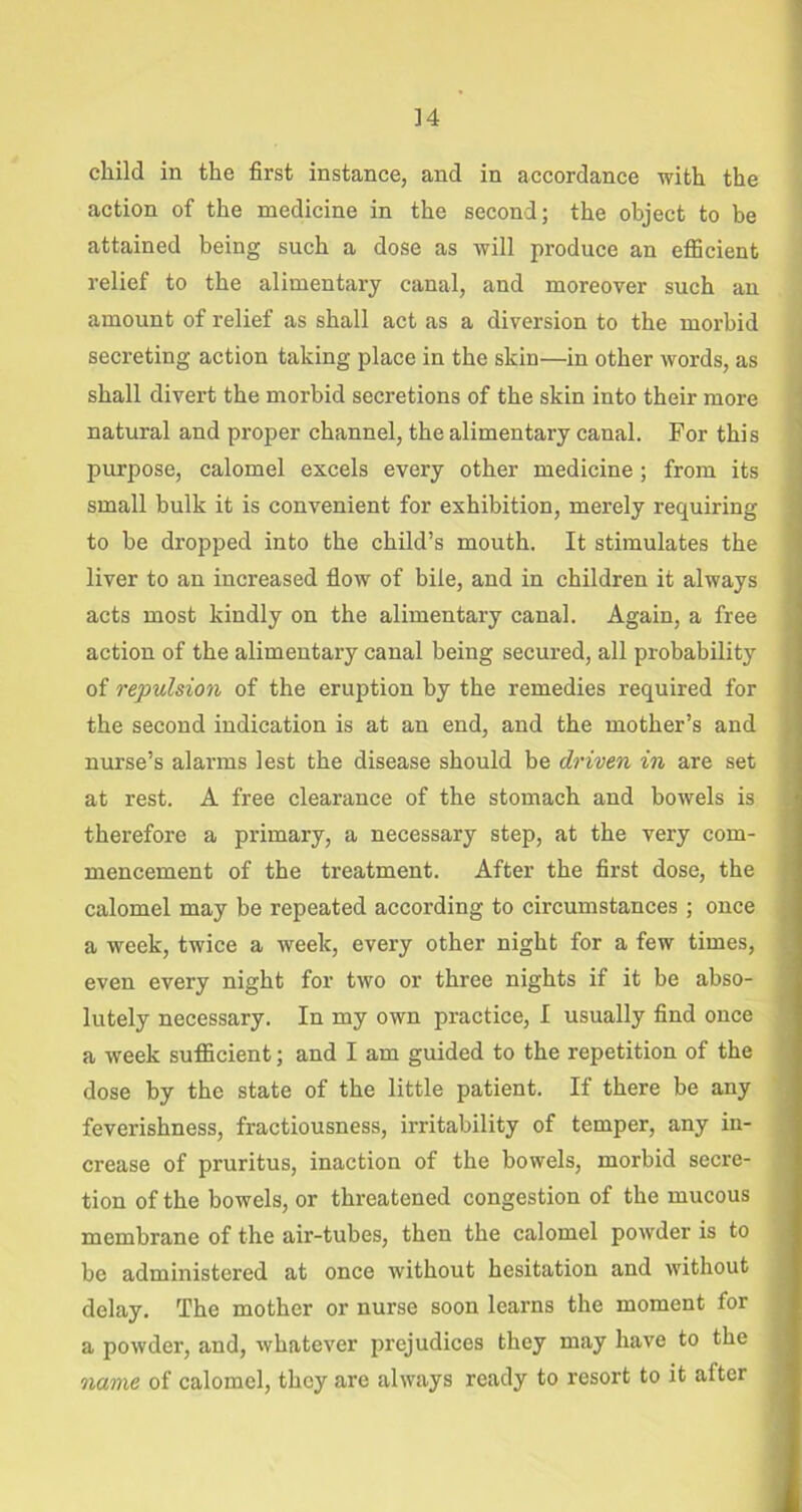 child in the first instance, and in accordance with the action of the medicine in the second; the object to be attained being such a dose as will produce an efficient relief to the alimentary canal, and moreover such an amount of relief as shall act as a diversion to the morbid secreting action taking place in the skin—in other words, as shall divert the morbid secretions of the skin into their more natural and proper channel, the alimentary canal. For this purpose, calomel excels every other medicine; from its small bulk it is convenient for exhibition, merely requiring to be dropped into the child’s mouth. It stimulates the liver to an increased flow of bile, and in children it always acts most kindly on the alimentary canal. Again, a free action of the alimentary canal being secured, all probability of repulsion of the eruption by the remedies required for the second indication is at an end, and the mother’s and nurse’s alarms lest the disease should be driven in are set at rest. A free clearance of the stomach and bowels is therefore a primary, a necessary step, at the very com- mencement of the treatment. After the first dose, the calomel may be repeated according to circumstances ; once a week, twice a week, every other night for a few times, even every night for two or three nights if it be abso- lutely necessary. In my own practice, I usually find once a week sufficient; and I am guided to the repetition of the dose by the state of the little patient. If there be any feverishness, fractiousness, irritability of temper, any in- crease of pruritus, inaction of the bowels, morbid secre- tion of the bowels, or threatened congestion of the mucous membrane of the air-tubes, then the calomel powder is to be administered at once without hesitation and without delay. The mother or nurse soon learns the moment for a powder, and, whatever prejudices they may have to the name of calomel, they are always ready to resort to it after