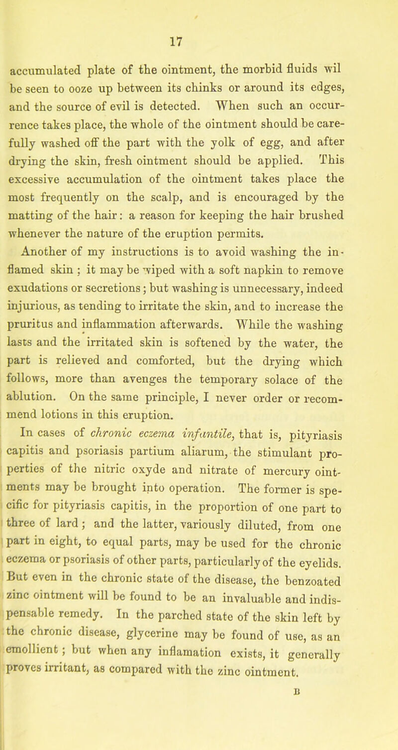 accumulated plate of the ointment, the morbid fluids wil be seen to ooze up between its chinks or around its edges, and the source of evil is detected. When such an occur- rence takes place, the whole of the ointment should he care- fully washed off the part with the yolk of egg, and after drying the skin, fresh ointment should be applied. This excessive accumulation of the ointment takes place the most frequently on the scalp, and is encouraged by the matting of the hair: a reason for keeping the hair brushed whenever the Dature of the eruption permits. Another of my instructions is to avoid washing the in- flamed skin : it may be wiped with a soft napkin to remove exudations or secretions; but washing is unnecessary, indeed injurious, as tending to irritate the skin, and to increase the pruritus and inflammation afterwards. While the washing lasts and the irritated skin is softened by the water, the part is relieved and comforted, but the drying which follows, more than avenges the temporary solace of the ablution. On the same principle, I never order or recom- mend lotions in this eruption. In cases of chronic eczema infantile, that is, pityriasis capitis and psoriasis partium aliarum, the stimulant pro- perties of the nitric oxyde and nitrate of mercury oint- ments may be brought into operation. The former is spe- cific for pityriasis capitis, in the proportion of one part to three of lard ; and the latter, variously diluted, from one part in eight, to equal parts, may be used for the chronic eczema or psoriasis of other parts, particularly of the eyelids. But even in the chronic state of the disease, the benzoated zinc ointment will be found to be an invaluable and indis- pensable remedy. In the parched state of the skin left by the chronic disease, glycerine may be found of use, as an emollient; but when any inflamation exists, it generally proves irritant, as compared with the zinc ointment. n