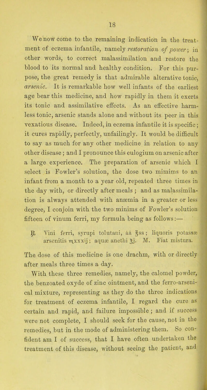 We now come to the remaining indication in the treat- * ment of eczema infantile, namely restoration of power-, in other words, to correct malassimilation and restore the blood to its normal and healthy condition. For this pur- pose, the great remedy is that admirable alterative tonic, arsenic. It is remarkable how well infants of the earliest age bear this medicine, and how rapidly in them it exerts its tonic and assimilative effects. As an effective harm- less tonic, arsenic stands alone and without its peer in this vexatious disease. Indeed, in eczema infantile it is specific; it cures rapidly, perfectly, unfailingly. It would be difficult to say as much for any other medicine in relation to any other disease; and I pronounce this eulogium on arsenic after a large experience. The preparation of arsenic which I select is Fowler’s solution, the dose two mimims to an infant from a month to a year old, repeated three times in the day with, or directly after meals; and as malassimila- tion is always attended with ansemia in a greater or less degree, I conjoin with the two minims of Fowler’s solution fifteen of vinum ferri, my formula being as follows:— p, Vini ferri, syrupi tolutani, aa §ss; liquoris potass® arsenitis wixxxij ; aquae anethi §j. M. Fiat mistura. The dose of this medicine is one drachm, with or directly after meals three times a day. With these three remedies, namely, the calomel powder, the benzoated oxyde of zinc ointment, and the ferro-arseni- cal mixture, representing as they do the three indications for treatment of eczema infantile, I regard the cure as certain and rapid, and failure impossible; and if success were not complete, I should seek for the cause, not in the remedies, but in the mode of administering them. So con- fident am I of success, that I have often undertaken the treatment of this disease, without seeing the patient, and