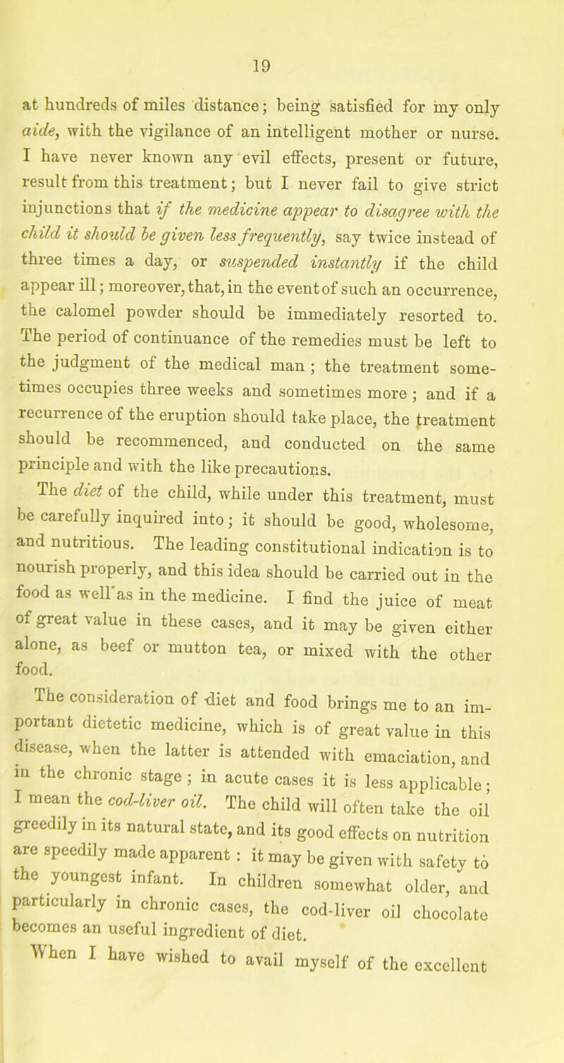 at hundreds of miles distance; being satisfied for iny only aide, with the vigilance of an intelligent mother or nurse. I have never known any evil effects, present or future, result from this treatment; hut I never fail to give strict injunctions that if the medicine appear to disagree with the child it should he given less frequently, say twice instead of three times a day, or suspended instantly if the child appear ill; moreover, that, in the event of such an occurrence, the calomel powder should be immediately resorted to. I he period of continuance of the remedies must be left to the judgment of the medical man ; the treatment some- times occupies three weeks and sometimes more ; and if a recurrence of the eruption should take place, the treatment should be recommenced, and conducted on the same principle and vTith the like precautions. The diet of the child, while under this treatment, must be carefully inquired into; it should be good, wholesome, and nutritious. The leading constitutional indication is to nourish properly, and this idea should be carried out in the food as wellas in the medicine. I find the juice of meat of great value in these cases, and it may be given either alone, as beef or mutton tea, or mixed with the other food. The consideration of -diet and food brings me to an im- portant dietetic medicine, which is of great value in this disease, when the latter is attended with emaciation, and m the chronic stage ; in acute cases it is less applicable; I mean the cod-liver oil. The child will often take the oil greedily in its natural state, and its good effects on nutrition are speedily made apparent : it may be given with safety to the youngest infant. In children somewhat older, and particularly in chronic cases, the cod-liver oil chocolate becomes an useful ingredient of diet. When I have wished to avail myself of the excellent