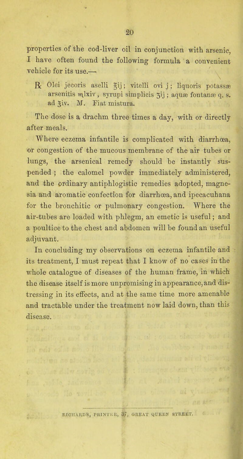 properties of the cod-liver oil in conjunction with arsenic, I have often found the following formula a convenient vehicle for its use.—■ R Olei jecoris aselli §ij; vitelli ovi j; liquoris potass® arsenitis n\lxiv , syrupi simplicis 5ij ; aqu® fontan® q. s. ad 31V. M. Fiat mistura. The dose is a drachm three times a day, with or directly after meals. Where eczema infantile is complicated with diarrhoea, or congestion of the mucous membrane of the air tubes or lungs, the arsenical remedy should be instantly sus- pended ; the calomel powder immediately administered, and the ordinary antiphlogistic remedies adopted, magne- sia and aromatic confection for diarrhoea, and ipecacuhana for the bronchitic or pulmonary congestion. Where the air-tubes are loaded with phlegm, an emetic is useful; and a poultice to the chest and abdomen will be found an useful adjuvant. In concluding my observations on eczema infantile and its treatment, I must repeat that I know of no cases in the whole catalogue of diseases of the human frame, in which the disease itself is more unpromising in appearance, and dis- tressing in its effects, and at the same time more amenable and tractable under the treatment now laid down, than this disease. RICHARDS, I'M NT HU, 3 T, GTtEAT l)UEEN STREET.