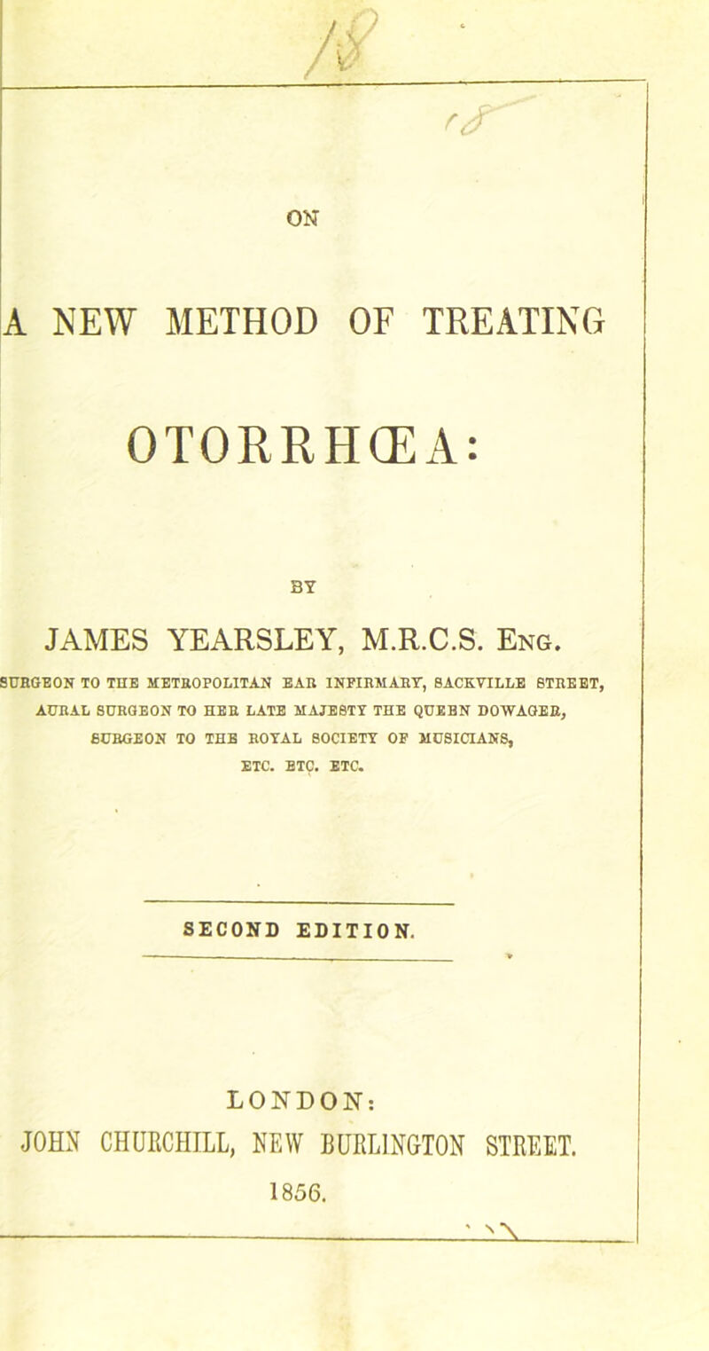 r<r A NEW METHOD OF TREATING OTORRHCEA: BY JAMES YEARSLEY, M.R.C.S. Eng. SURGEON TO THE METROPOLITAN EAR INFIRMARY, SACKVILLE STREET, AURAL SURGEON TO HER LATE MAJESTY THE QUEBN DOWAGER, SURGEON TO THE ROYAL SOCIETY OF MUSICIANS, ETC. ETC. ETC. SECOND EDITION. LONDON: JOHN CHURCHILL, NEW BURLINGTON STREET. 1856. ' N \