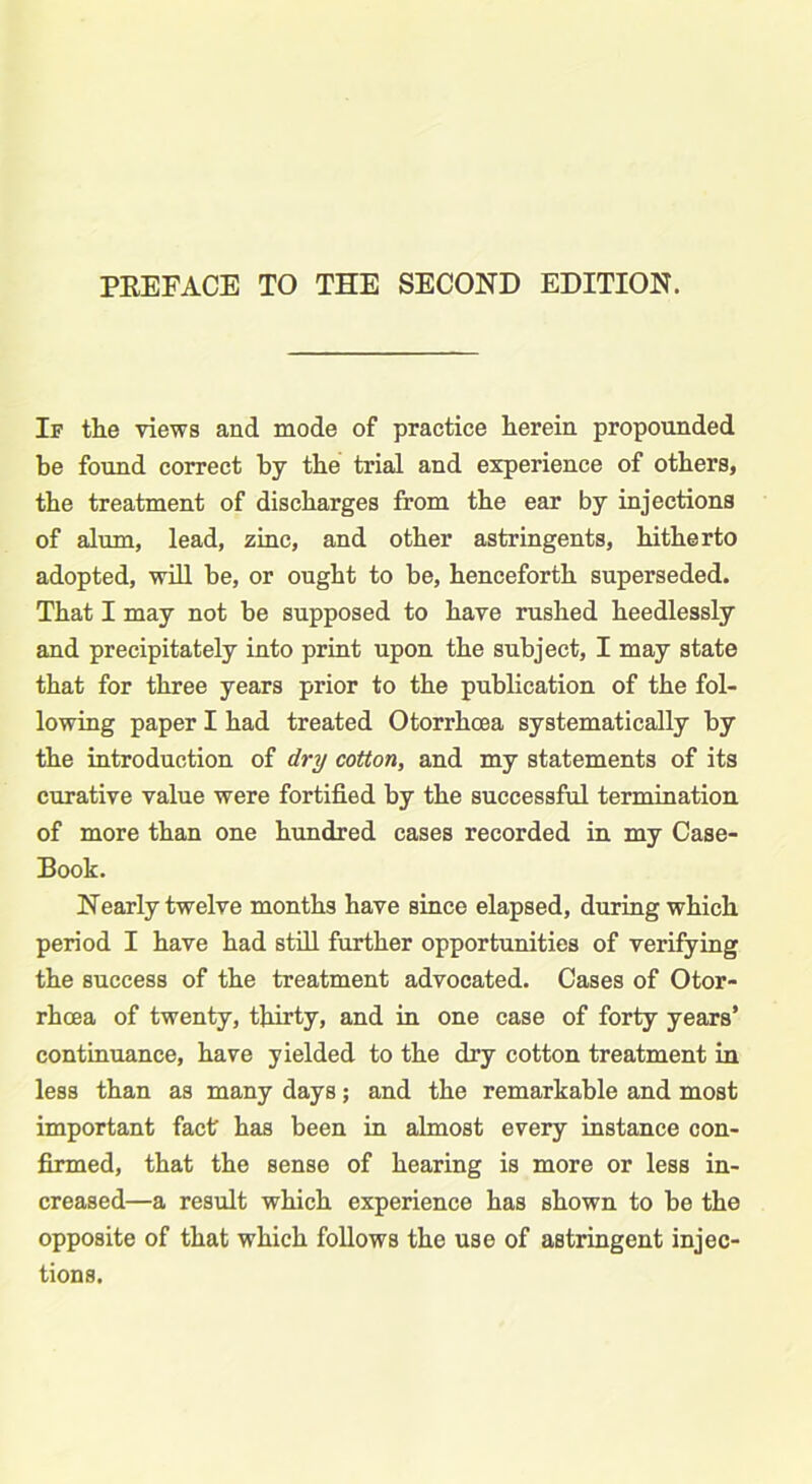 PEEFACE TO THE SECOND EDITION. If the views and mode of practice herein propounded be found correct by the trial and experience of others, the treatment of discharges from the ear by injections of alum, lead, zinc, and other astringents, hitherto adopted, will be, or ought to be, henceforth superseded. That I may not be supposed to have rushed heedlessly and precipitately into print upon the subject, I may state that for three years prior to the publication of the fol- lowing paper I had treated Otorrhcea systematically by the introduction of dry cotton, and my statements of its curative value were fortified by the successful termination of more than one hundred cases recorded in my Case- Book. Nearly twelve months have since elapsed, during which period I have had still further opportunities of verifying the success of the treatment advocated. Cases of Otor- rhoea of twenty, thirty, and in one case of forty years’ continuance, have yielded to the dry cotton treatment in less than as many days; and the remarkable and most important fact has been in almost every instance con- firmed, that the sense of hearing is more or less in- creased—a result which experience has shown to be the opposite of that which follows the use of astringent injec- tions.