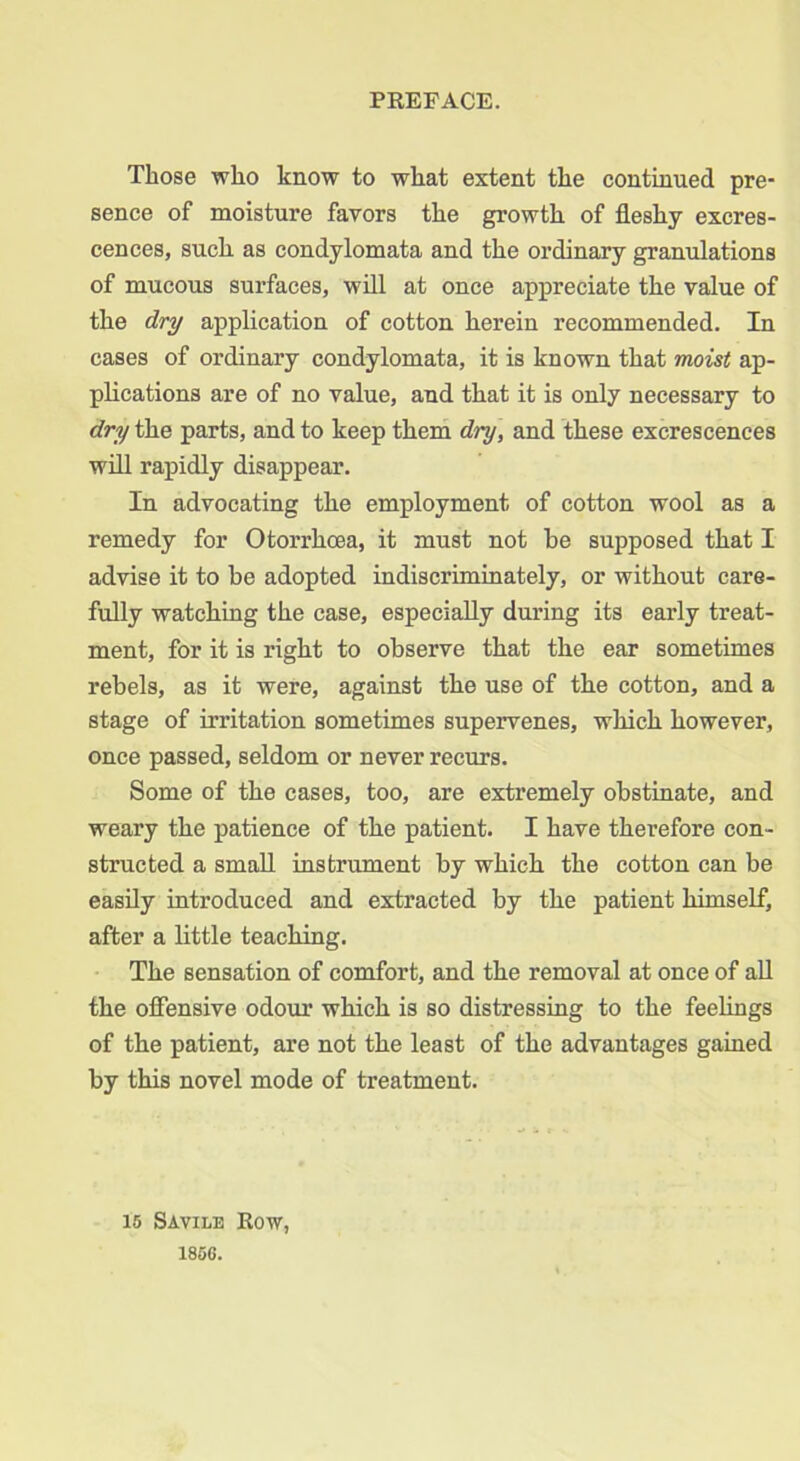 PREFACE. Those who know to what extent the continued pre- sence of moisture favors the growth of fleshy excres- cences, such as condylomata and the ordinary granulations of mucous surfaces, will at once appreciate the value of the dry application of cotton herein recommended. In cases of ordinary condylomata, it is known that moist ap- plications are of no value, and that it is only necessary to dry the parts, and to keep them dry, and these excrescences will rapidly disappear. In advocating the employment of cotton wool as a remedy for Otorrhoea, it must not he supposed that I advise it to be adopted indiscriminately, or without care- fully watching the case, especially during its early treat- ment, for it is right to observe that the ear sometimes rebels, as it were, against the use of the cotton, and a stage of irritation sometimes supervenes, which however, once passed, seldom or never recurs. Some of the cases, too, are extremely obstinate, and weary the patience of the patient. I have therefore con- structed a small instrument by which the cotton can be easily introduced and extracted by the patient himself, after a little teaching. The sensation of comfort, and the removal at once of all the offensive odour which is so distressing to the feelings of the patient, are not the least of the advantages gained by this novel mode of treatment. 15 Savile Row,