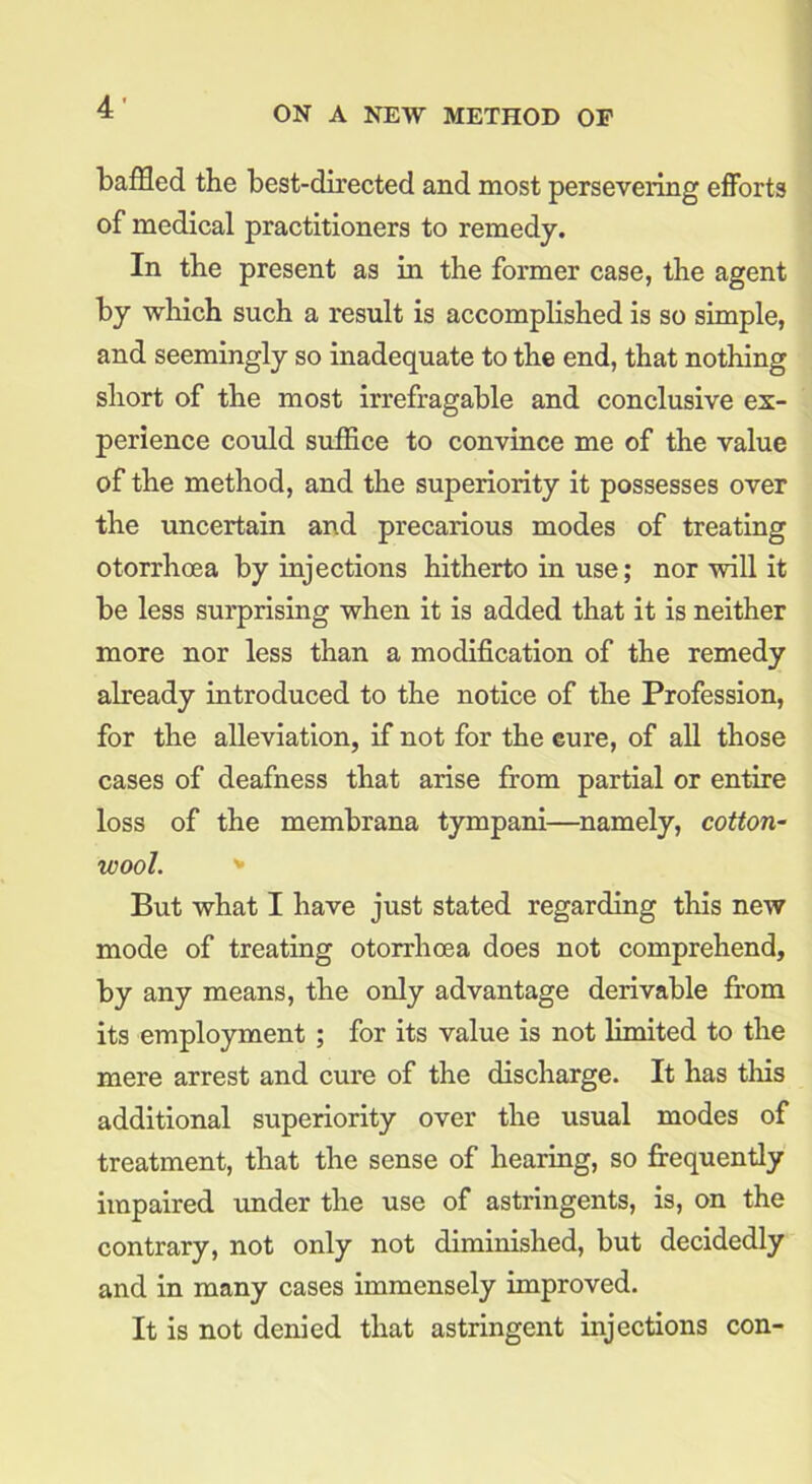 baffled the best-directed and most persevering efforts of medical practitioners to remedy. In the present as in the former case, the agent by which such a result is accomplished is so simple, and seemingly so inadequate to the end, that nothing short of the most irrefragable and conclusive ex- perience could suffice to convince me of the value of the method, and the superiority it possesses over the uncertain and precarious modes of treating otorrhoea by injections hitherto in use; nor will it be less surprising when it is added that it is neither more nor less than a modification of the remedy already introduced to the notice of the Profession, for the alleviation, if not for the cure, of all those cases of deafness that arise from partial or entire loss of the membrana tympani—namely, cotton- wool. + But what I have just stated regarding this new mode of treating otorrhoea does not comprehend, by any means, the only advantage derivable from its employment ; for its value is not limited to the mere arrest and cure of the discharge. It has this additional superiority over the usual modes of treatment, that the sense of hearing, so frequently impaired under the use of astringents, is, on the contrary, not only not diminished, but decidedly and in many cases immensely improved. It is not denied that astringent injections con-