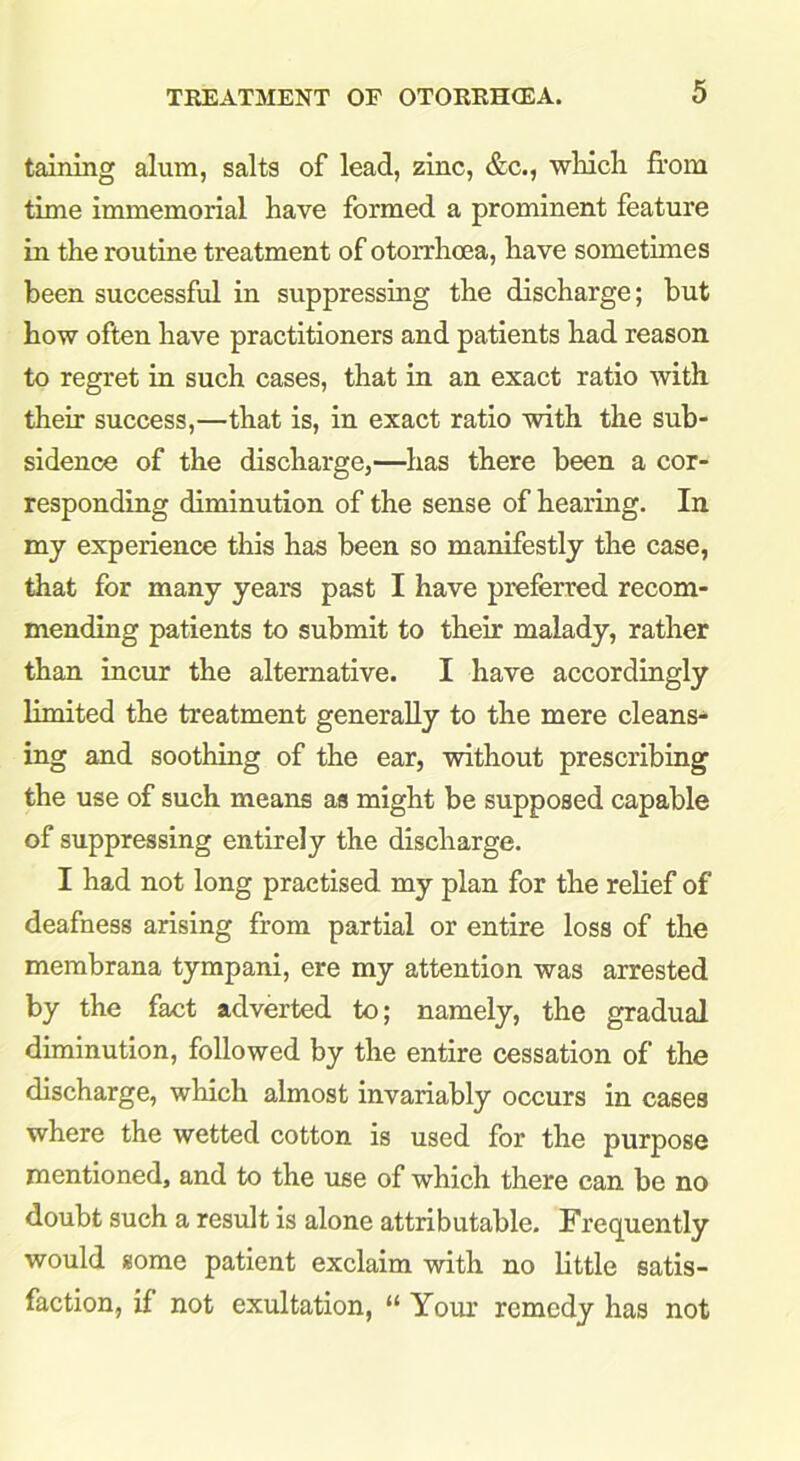 taining alum, salts of lead, zinc, &c., which from time immemorial have formed a prominent feature in the routine treatment of otorrhcea, have sometimes been successful in suppressing the discharge; but how often have practitioners and patients had reason to regret in such cases, that in an exact ratio with their success,—that is, in exact ratio with the sub- sidence of the discharge,—has there been a cor- responding diminution of the sense of hearing. In my experience this has been so manifestly the case, that for many years past I have preferred recom- mending patients to submit to their malady, rather than incur the alternative. I have accordingly limited the treatment generally to the mere cleans- ing and soothing of the ear, without prescribing the use of such means as might be supposed capable of suppressing entirely the discharge. I had not long practised my plan for the relief of deafness arising from partial or entire loss of the membrana tympani, ere my attention was arrested by the fact adverted to; namely, the gradual diminution, followed by the entire cessation of the discharge, which almost invariably occurs in cases where the wetted cotton is used for the purpose mentioned, and to the use of which there can be no doubt such a result is alone attributable. Frequently would some patient exclaim with no little satis- faction, if not exultation, “ Your remedy has not