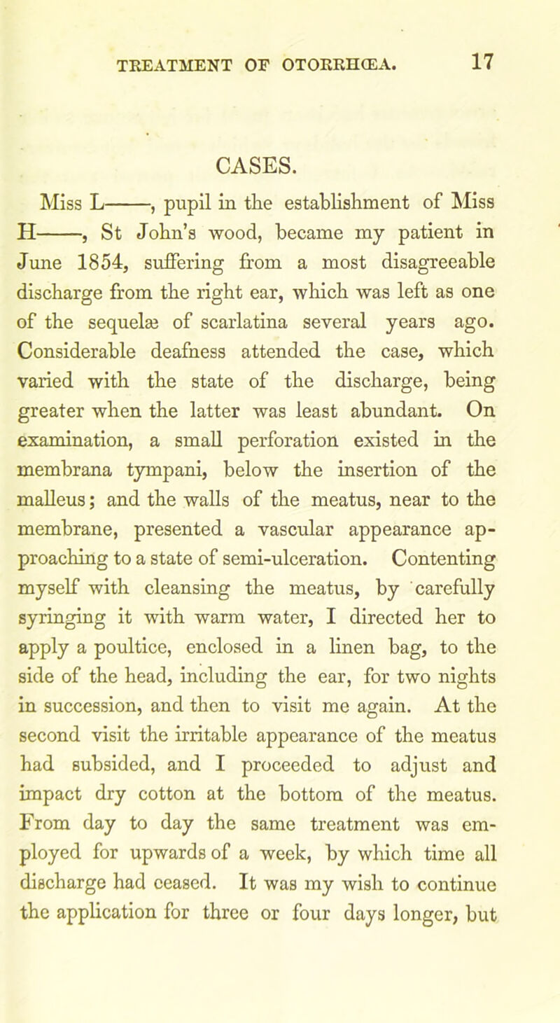 CASES. Miss L , pupil in the establishment of Miss H , St John’s wood, became my patient in June 1854, suffering from a most disagreeable discharge from the right ear, which was left as one of the sequelae of scarlatina several years ago. Considerable deafness attended the case, which varied with the state of the discharge, being greater when the latter was least abundant. On examination, a small perforation existed in the membrana tympani, below the insertion of the malleus; and the walls of the meatus, near to the membrane, presented a vascular appearance ap- proaching to a state of semi-ulceration. Contenting myself with cleansing the meatus, by carefully syringing it with warm water, I directed her to apply a poultice, enclosed in a linen bag, to the side of the head, including the ear, for two nights in succession, and then to visit me again. At the second visit the irritable appearance of the meatus had subsided, and I proceeded to adjust and impact dry cotton at the bottom of the meatus. From day to day the same treatment was em- ployed for upwards of a week, by which time all discharge had ceased. It was my wish to continue the application for three or four days longer, but