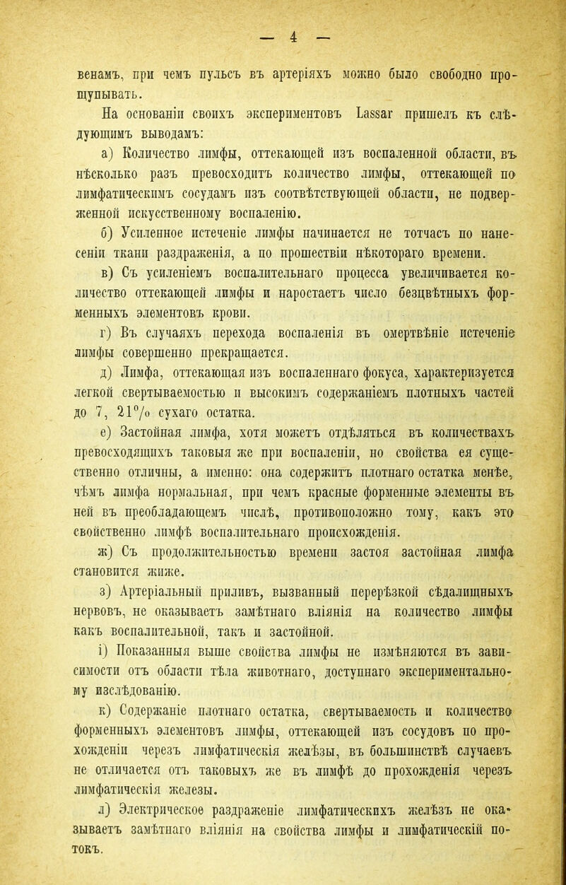 венамъ, при чемъ пульсъ въ артеріяхъ можно было свободно про- щупывать. На основаніи своихъ экспериментовъ ѣашг пришелъ къ слѣ- дующимъ выводамъ: а) Количество лимфы, оттекающей изъ воспаленной области, въ нѣсколько разъ превосходитъ количество лимфы, оттекающей по лимфатическимъ сосудамъ изъ соотвѣтствующей области, не подвер- женной искусственному воспаленію. б) Усиленное истеченіе лимфы начинается не тотчасъ по нане- сеніи ткани раздраженія, а по прошествіи нѣкотораго времени. в) Съ усиленіемъ воспалительнаго процесса увеличивается ко- личество оттекающей лимфы и наростаетъ число безцвѣтныхъ фор- менныхъ элементовъ крови. г) Въ случаяхъ перехода воспаленія въ омертвѣніе истеченіе лимфы совершенно прекращается. д) Лимфа, оттекающая изъ воспаленнаго фокуса, характеризуется легкой свертываемостью и высокимъ содержаніемъ плотныхъ частей до 7, 21°/о сухаго остатка. е) Застойная лимфа, хотя можетъ отдѣляться въ количествахъ превосходящихъ таковыя же при воспаленіи, но свойства ея суще- ственно отличны, а именно: она содержитъ плотнаго остатка менѣе, чѣмъ лимфа нормальная, при чемъ красные форменные элементы въ ней въ преобладающемъ числѣ, противоположно тому, какъ это свойственно лимфѣ воспалительнаго происхожденія. ж) Съ продолжительностью времени застоя застойная лимфа становится жиже. з) Артеріальный приливъ, вызванный перерѣзкой сѣдалищныхъ нервовъ, не оказываетъ замѣтнаго вліянія на количество лимфы какъ воспалительной, такъ и застойной. і) Показанныя выше свойства лимфы не измѣняются въ зави- симости отъ области тѣла животнаго, доступнаго экспериментально- му изслѣдованію. к) Содержаніе плотнаго остатка, свертываемость и количество форменныхъ элементовъ лимфы, оттекающей изъ сосудовъ по про- хожденіи черезъ лимфатическія желѣзы, въ большинствѣ случаевъ не отличается отъ таковыхъ же въ лимфѣ до прохожденія черезъ лимфатическія железы. л) Электрическое раздраженіе лимфатическихъ желѣзъ не ока* зываетъ замѣтнаго вліянія на свойства лимфы и лимфатическій по- токъ.