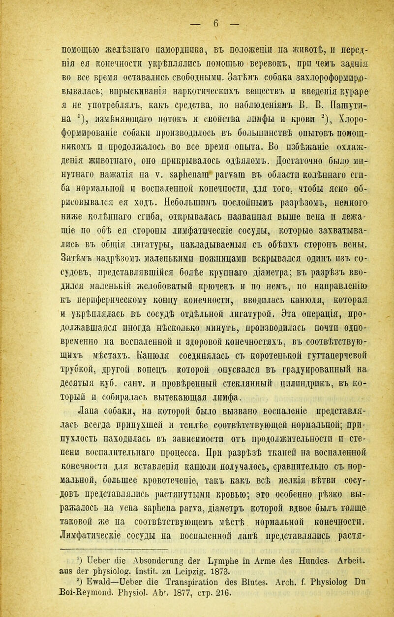 помощью желѣзнаго намордника, въ положеніи на животѣ, и перед- нія ея конечности укрѣплялись помощью веревокъ, при чемъ заднія во все время оставались свободными. Затѣмъ собака захлороформирю- вывалась; впрыскиванія наркотическихъ веществъ и введенія кураре я не употреблялъ, какъ средства, по наблюденіямъ В. В. Пашути- на ’), измѣняющаго потокъ и свойства лимфы и крови * 2), Хлоро- формированіе собаки производилось въ большинствѣ опытовъ помощ- никомъ и продолжалось во все время опыта. Во избѣжаніе охлаж- денія животнаго, оно прикрывалось одѣяломъ. Достаточно было ми- нутнаго нажатія на ѵ. зарігепанг рагѵага въ области колѣннаго сги- ба нормальной и воспаленной конечности, для того, чтобы ясно об- рисовывался ея ходъ. Небольшимъ послойнымъ разрѣзомъ, немного- ниже колѣннаго сгиба, открывалась названная выше вена и лежа- щіе по обѣ ея стороны лимфатическіе сосуды, которые захватыва- лись въ общія лигатуры, накладываемыя съ обѣихъ сторонъ вены. Затѣмъ надрѣзомъ маленькими ножницами вскрывался одинъ изъ со- судовъ, представлявшійся болѣе крупнаго діаметра; въ разрѣзъ вво- дился маленькій желобоватый крючекъ и по немъ, по направленію къ периферическому концу конечности, вводилась канюля, которая и укрѣплялась въ сосудѣ отдѣльной лигатурой. Эта операція, про- должавшаяся иногда нѣсколько минутъ, производилась почти одно- временно на воспаленной и здоровой конечностяхъ, въ соотвѣтствую- щихъ мѣстахъ. Канюля соединялась съ коротенькой гуттаперчевой трубкой, другой конецъ которой опускался въ градуированный на десятыя куб. сайт, и провѣренный стеклянный цилиндрикъ, въ ко- торый и собиралась вытекающая лимфа. Лапа собаки, на которой было вызвано Еоспаленіе представля- лась всегда припухшей и теплѣе соотвѣтствующей нормальной; при- пухлость находилась въ зависимости отъ продолжительности и сте- пени воспалительнаго процесса. При разрѣзѣ тканей на воспаленной конечности для вставленія канюли получалось, сравнительно съ нор- мальной, большее кровотеченіе, такъ какъ всѣ мелкія вѣтви сосу- довъ представлялись растянутыми кровью; это особенно рѣзко вы- ражалось на ѵеиа зарѣепа рагѵа, діаметръ которой вдвое былъ толще таковой же на соотвѣтствующемъ мѣстѣ нормальной конечности. Лимфатическіе сосуды на воспаленной лапѣ представлялись растя- х) ЦеЪег йіе АЬзопйегипд йег Ьутрііе іп Ате сіез Нипсіез. АгЬеіі. аиз йег рЬузіоІо#. ІпзГіГ. гп Ьеіргі^. 1873. 2) Е\ѵа1й—ІІеЬег йіе Тгапзрігаііоп йез Віиіез. АгсЬ. і РЬузіоІо^ Би Воі-Кеутопй. РЬузіоІ. АЩ. 1877, стр. 216.